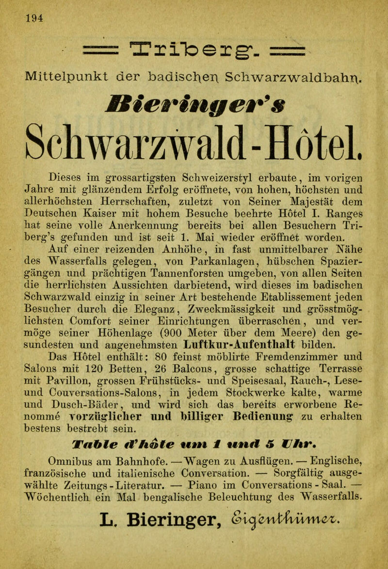 == Triloerg:^- z=z= Mittelpunkt der badiscl\en Schwarzwaldbahn, Scliwarzwald -Hotel. Dieses im grossartigsten Scliweizerstyl erbaute, im vorigen Jahre mit glänzendem Erfolg erölfnete, von hohen, höchsten und allerhöchsten Herrschaften, zuletzt von Seiner Majestät dem Deutschen Kaiser mit hohem Besuche beehrte Hotel I. Ranges hat seine volle Anerkennung bereits bei allen Besuchern Tri- berg's gefunden und ist seit 1. Mai wieder eröffnet worden. Auf einer reizenden Anhöhe, in fast unmittelbarer Nähe des Wasserfalls gelegen, von Parkanlagen, hübschen Spazier- gängen und prächtigen Tannenforsten umgeben, von allen Seiten die herrlichsten Aussichten darbietend, wird dieses im badischen Schwarzwald einzig in seiner Art bestehende Etablissement jeden Besucher durch die Eleganz, Zweckmässigkeit und grösstmög- lichsten Comfort seiner Einrichtungen überraschen, und ver- möge seiner Höhenlage (900 Meter über dem Meere) den ge- sundesten und angenehmsten Luftkur-Aufenthalt bilden. Das Hotel enthält: 80 feinst möblirte Fremdenzimmer und Salons mit 120 Betten, 26 Balcons, grosse schattige Terrasse mit Pavillon, grossen Frühstücks- und Speisesaal, Rauch-, Lese- und Couversations-Salons, in jedem Stockwerke kalte, warme und Dusch-Bäder, und wird sich das bereits erworbene Re- nomme vorzüglicher und hilliger Bedienung zu erhalten bestens bestrebt sein. Vahle fVhdie *M»n i t«ttrf S C7/«t*. Omnibus am Bahnhofe. —Wagen zu Ausflügen. — Englische, französische und italienische Conversation. — Sorgfältig ausge- wählte Zeitungs-Literatur. — Piano im Conversations - Saal. — Wöchentlich ein Mal bengalische Beleuchtung des Wasserfalls. L, Bieringer, &i^'cn^^ümcz.