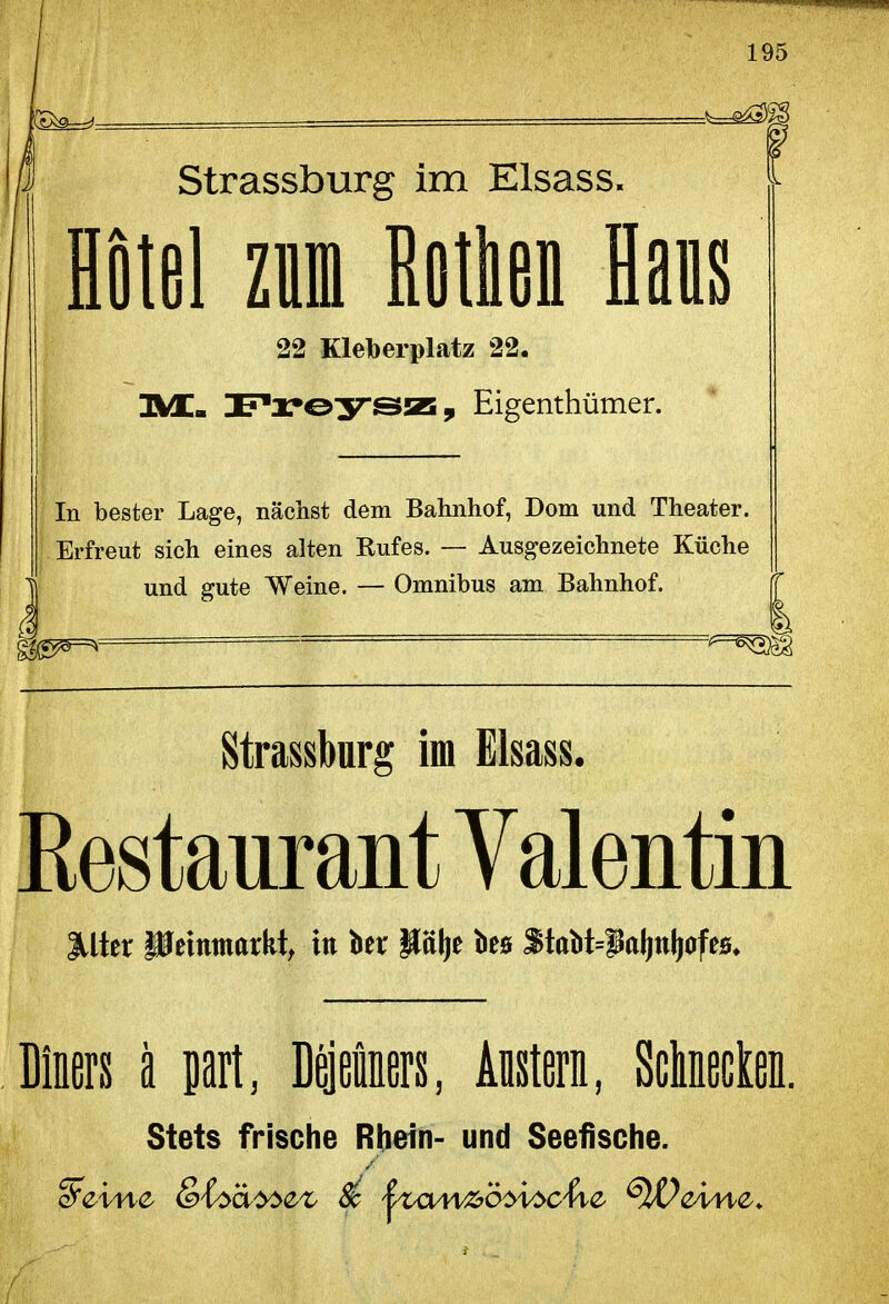 ß Strassburg im Elsass. ■ iotel ziini Botlien laus 22 Kleberplatz 22. IS/L. DP'l'eyssz, Eigenthümer. In bester Lage, nächst dem Bahnhof, Dom und Theater. Erfreut sich eines alten Rufes. — Ausgezeichnete Küche J und gute Weine. — Omnibus am Bahnhof. Strassburg im Elsass. Kestaurant Valentin lilter HJcmmorkt, in ber Hälje bes f tabt=^ol)nl)ofeB. Diners ä part, Dejeiners, Austern, ScMeclen. Stets frische Rbeih- und Seefische.