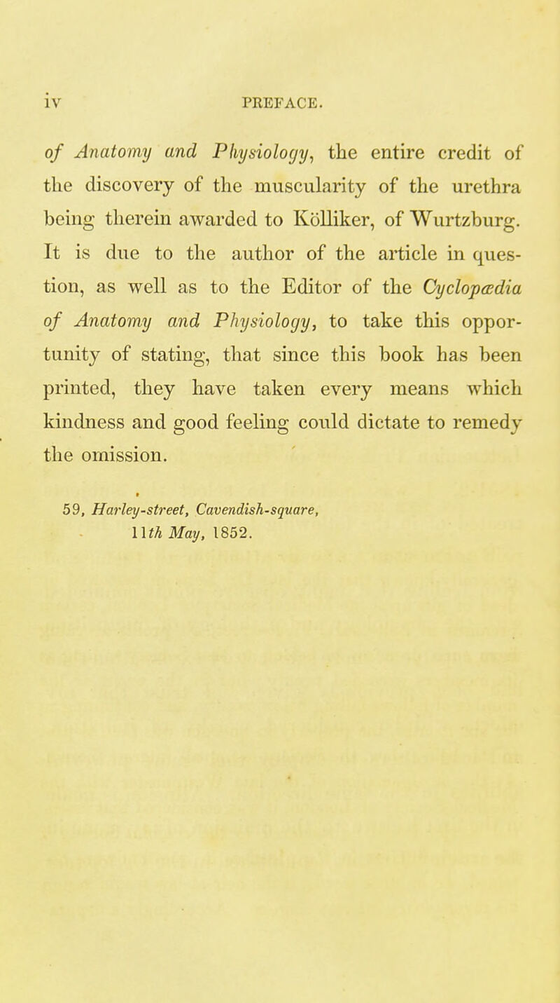 of Anatomy and Physiology, the entire credit of the discovery of the muscularity of the urethra being therein awarded to Kolliker, of Wurtzburg. It is due to the author of the article in ques- tion, as well as to the Editor of the Cyclopasdia of Anatomy and Physiology, to take this oppor- tunity of stating, that since this book has been printed, they have taken every means which kindness and good feeling could dictate to remedy the omission. » 59, Harley-street. Cavendish-square, nth May, 1852.