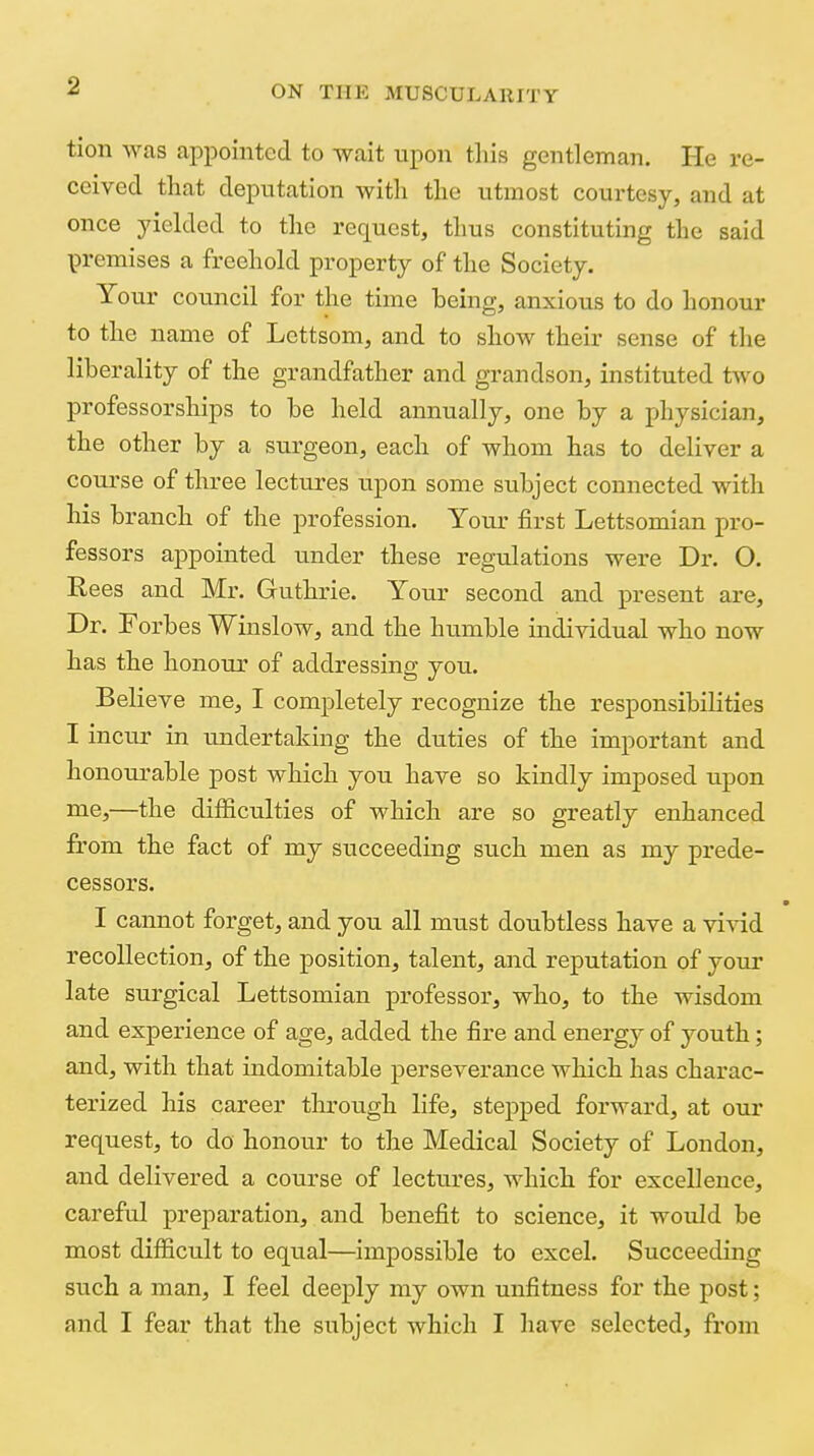 tion was appointed to -wait upon tliis gentleman. He re- ceived that deputation with the utmost courtesy, and at once yielded to the request, thus constituting the said premises a freehold property of the Society. Your council for the time being, anxious to do honour to the name of Lcttsom, and to show their sense of the liberality of the grandfather and grandson, instituted t^vo professorships to be held annually, one by a physician, the other by a surgeon, each of whom has to deliver a course of three lectures upon some subject connected with his branch of the profession. Your first Lettsomian pro- fessors appointed under these regulations were Dr. O. Rees and Mr. Guthrie. Your second and present are. Dr. Forbes Winslow, and the humble individual who now has the honour of addressing you. Believe me, I completely recognize the responsibilities I incur in undertaking the duties of the important and honourable post which you have so kindly imposed upon uie,—the difficulties of which are so greatly enhanced from the fact of my succeeding such men as my prede- cessors. I cannot forget, and you all must doubtless have a vivid recollection, of the position, talent, and reputation of your late surgical Lettsomian professor, who, to the wisdom and experience of age, added the fire and energy of youth; and, with that indomitable perseverance which has charac- terized his career through life, stepped forward, at our request, to do honour to the Medical Society of Loudon, and delivered a course of lectures, which for excellence, careful preparation, and benefit to science, it would be most difficult to equal—impossible to excel. Succeeding such a man, I feel deeply my own unfitness for the post; and I fear that the subject which I have selected, from