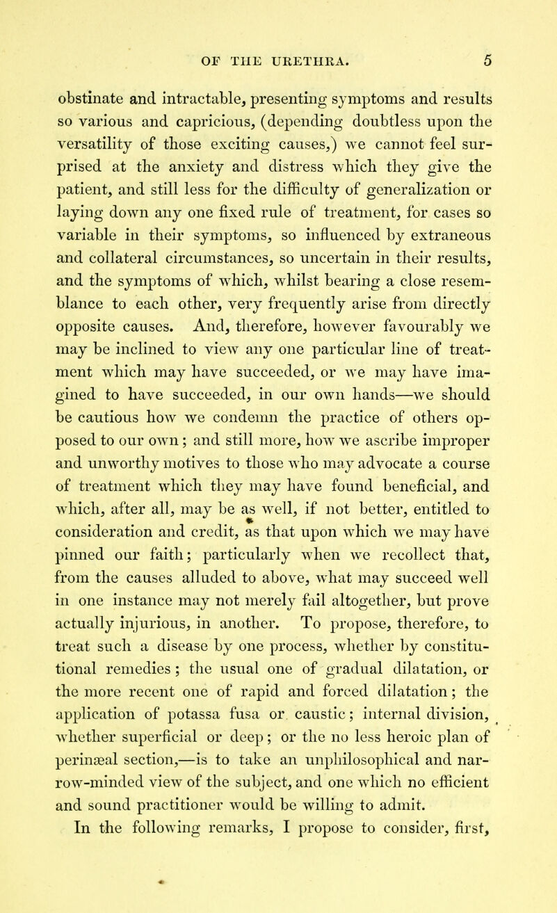 obstinate and intractable, presenting symptoms and results so various and capricious, (depending doubtless upon the versatility of those exciting causes,) we cannot feel sur- prised at the anxiety and distress which they give the patient, and still less for the difficulty of generalization or laying down any one fixed rule of treatment, for cases so variable in their symptoms, so influenced by extraneous and collateral circumstances, so uncertain in their results, and the symptoms of which, whilst bearing a close resem- blance to each other, very frequently arise from directly opposite causes. And, therefore, however favourably we may be inclined to view any one particular line of treat- ment which may have succeeded, or we may have ima- gined to have succeeded, in our own hands—we should be cautious how we condemn the practice of others op- posed to our ow^n; and still more, how we ascribe improper and unworthy motives to those who ma.y advocate a course of treatment which they may have found beneficial, and which, after all, may be as well, if not better, entitled to consideration and credit, as that upon which we may have pinned our faith; particularly when we recollect that, from the causes alluded to above, what may succeed well in one instance may not merely fail altogether, but prove actually injurious, in another. To propose, therefore, to treat such a disease by one process, wlietlier by constitu- tional remedies; the usual one of gradual dilatation, or the more recent one of rapid and forced dilatation; the application of potassa fusa or caustic; internal division, whether superficial or deep; or the no less heroic plan of perinseal section,—is to take an unpliilosophical and nar- row-minded view of the subject, and one which no efficient and sound practitioner w^ould be willing to admit. In the following remarks, I propose to consider, first.