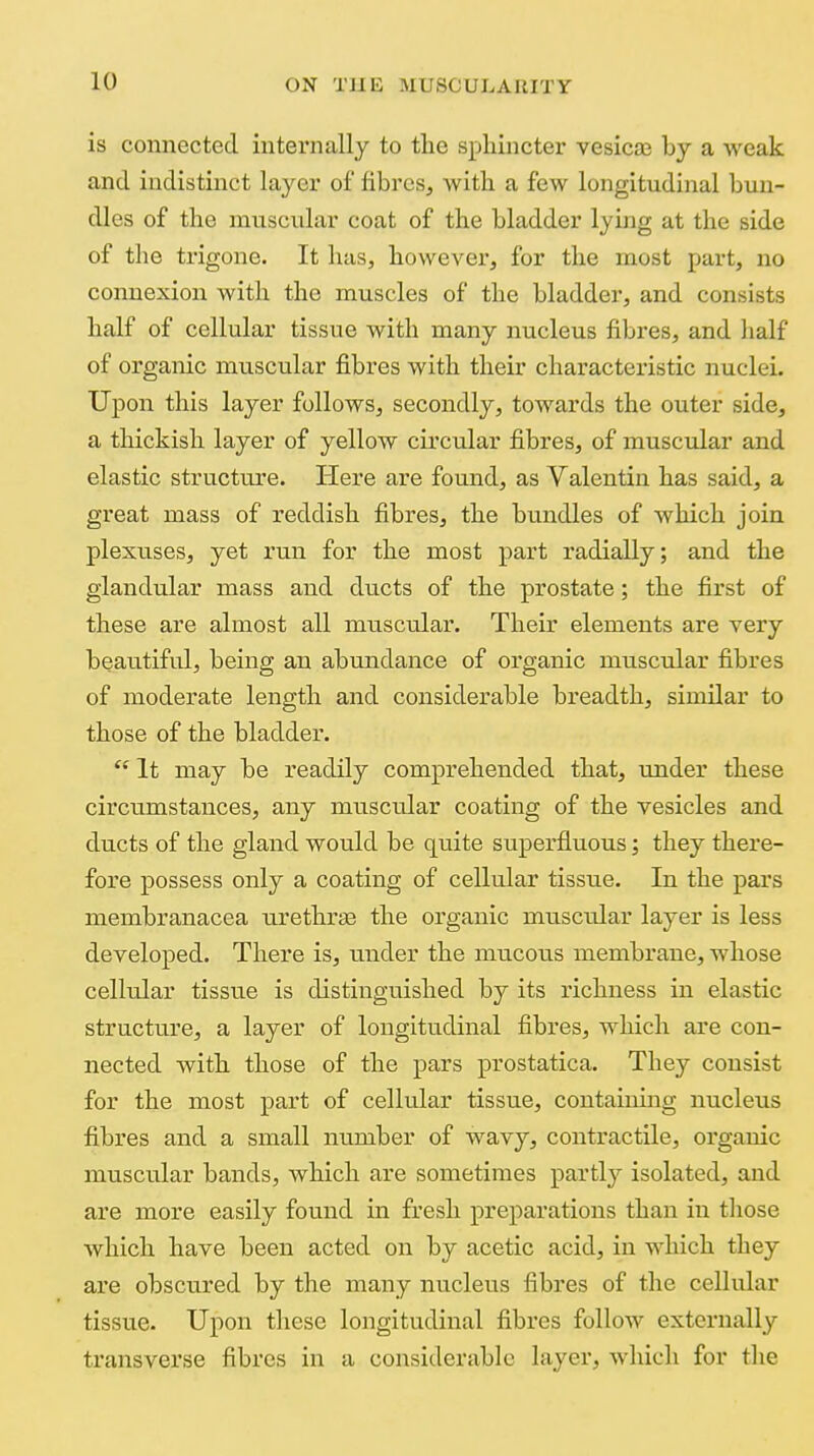 is connected internally to the sphincter vesicas by a weak and indistinct layer of fibres, with a few longitudinal bun- dles of the muscular coat of the bladder lying at the side of the trigone. It has, however, for the most part, no connexion with the muscles of the bladder, and consists half of cellular tissue with many nucleus fibres, and half of organic muscular fibres with their characteristic nuclei. Upon this layer follows, secondly, towards the outer side, a thickish layer of yellow circular fibres, of muscular and elastic structure. Here are found, as Valentin has said, a great mass of reddish fibres, the bundles of which join plexuses, yet run for the most part radially; and the glandular mass and ducts of the prostate; the first of these are almost all muscular. Their elements are very beautiful, being an abundance of organic muscular fibres of moderate length and considerable breadth, similar to those of the bladder.  It may be readily comprehended that, under these circumstances, any muscular coating of the vesicles and ducts of the gland would be quite superfluous; they there- fore possess only a coating of cellular tissue. In the pars membranacea urethrge the organic muscular layer is less developed. There is, under the mucous membrane, whose cellular tissue is distinguished by its richness in elastic structure, a layer of longitudinal fibres, which are con- nected with those of the pars prostatica. They consist for the most part of cellular tissue, containing nucleus fibres and a small number of wavy, contractile, organic muscular bands, which are sometimes partly isolated, and are more easily found in fresh preparations than in tliose which have been acted on by acetic acid, in which they are obscured by the many nucleus fibres of the cellular tissue. Upon these longitudinal fibres follow externally transverse fibres in a considerable layer, which for the