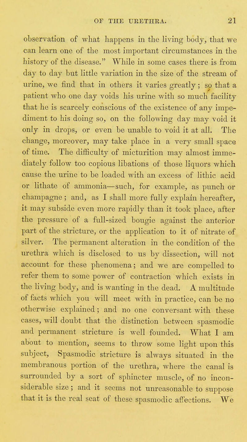 observation of what happens in the living body, that we can learn one of the most important circumstances in the history of the disease. While in some cases there is from day to day but little variation in the size of the stream of urine, we find that in others it varies greatly; so that a patient who one day voids his urine with so much facility that he is scarcely conscious of the existence of any impe- diment to his doing so, on the following day may void it only in drops, or even be miable to void it at all. The change, moreover, may take place in a very small space of time. The difficulty of micturition may almost imme- diately follow too copious libations of those liquors which cause the urine to be loaded with an excess of lithic acid or lithate of ammonia—such, for example, as punch or champagne ; and, as I shall more fully explain hereafter, it may subside even more rapidly than it took place, after the pressure of a full-sized bougie against the anterior part of the stricture, or the application to it of nitrate of silver. The permanent alteration in the condition of the urethra which is disclosed to us by dissection, will not account for these phenomena; and we are compelled to refer them to some power of contraction which exists in the living body, and is wanting in the dead. A multitude of facts which you will meet with in practice, can be no otherwise explained; and no one conversant with these cases, will doubt that the distinction between spasmodic and permanent stricture is well foiuided. What I am about to mention, seems to throw some light upon this subject. Spasmodic stricture is always situated in the membranous portion of the urethra, where the canal is surrounded by a sort of sphincter muscle, of no incon- siderable size; and it seems not unreasonable to suppose that it is the real seat of these spasmodic affections. We