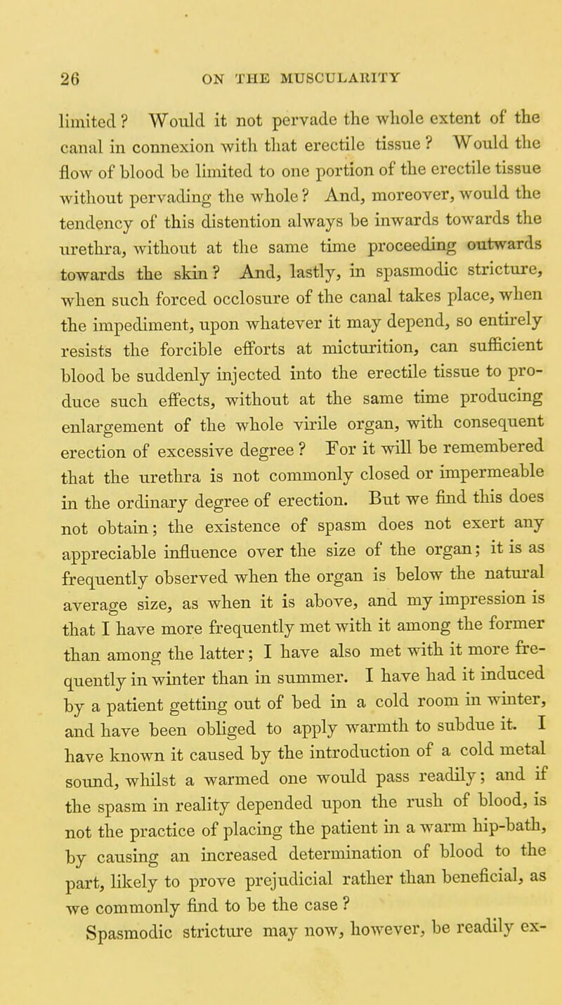 limited ? Would it not pervade the whole extent of the canal in connexion with that erectile tissue ? Would the flow of blood be limited to one portion of the erectile tissue without pervading the whole ? And, moreover, would the tendency of this distention always be inwards towards the urethra, without at the same time proceeding outwards towards the skin ? And, lastly, in spasmodic stricture, when such forced occlosure of the canal takes place, when the impediment, upon whatever it may depend, so entirely resists the forcible efforts at micturition, can sufficient blood be suddenly injected into the erectile tissue to pro- duce such effects, without at the same time producing enlargement of the whole virile organ, with consequent erection of excessive degree ? Tor it will be remembered that the urethra is not commonly closed or impermeable in the ordinary degree of erection. But we find this does not obtain; the existence of spasm does not exert any appreciable influence over the size of the organ; it is as frequently observed when the organ is below the natural average size, as when it is above, and my impression is that I have more frequently met with it among the former than among the latter; I have also met with it more fre- quently in winter than in summer. I have had it induced by a patient getting out of bed in a cold room in winter, and have been obliged to apply warmth to subdue it. I have known it caused by the introduction of a cold metal sound, wliilst a warmed one would pass readily; and if the spasm in reality depended upon the rush of blood, is not the practice of placing the patient in a warm hip-bath, by causing an increased determination of blood to the part, likely to prove prejudicial rather than beneficial, as we commonly find to be the case ? Spasmodic stricture may now, however, be readily ex-