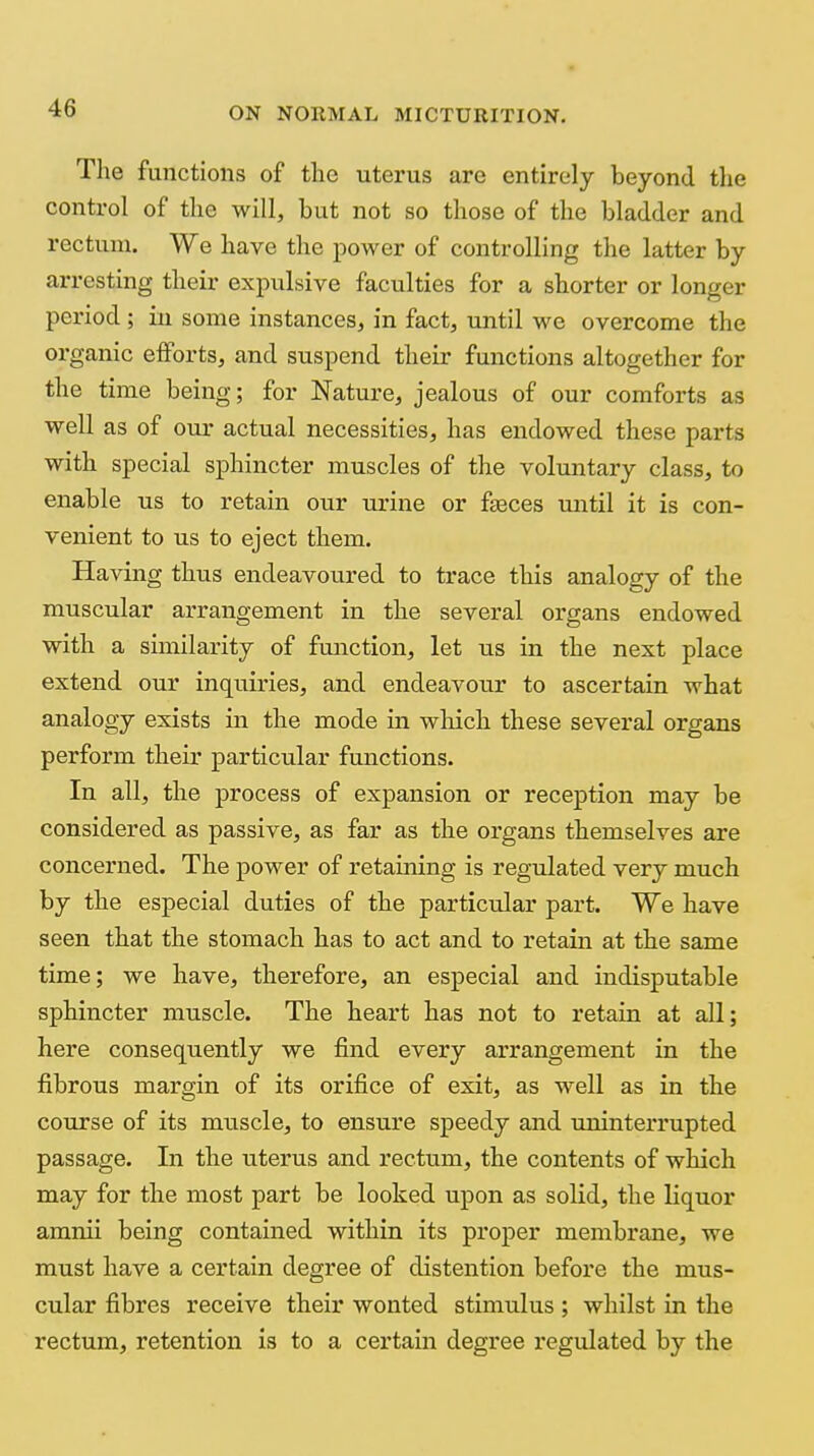 The functions of the uterus are entirely beyond the control of the will, but not so those of the bladder and rectum. We have the power of controlling the latter by arresting their expulsive faculties for a shorter or longer period; in some instances, in fact, until we overcome the organic efforts, and suspend their functions altogether for the time being; for Nature, jealous of our comforts as well as of our actual necessities, has endowed these parts with special sphincter muscles of the voluntary class, to enable us to retain our urine or faeces until it is con- venient to us to eject them. Having thus endeavoured to trace this analogy of the muscular arrangement in the several organs endowed with a similarity of function, let us in the next place extend our inquiries, and endeavour to ascertain what analogy exists in the mode in which these several organs perform their particular functions. In all, the process of expansion or reception may be considered as passive, as far as the organs themselves are concerned. The power of retaining is regulated very much by the especial duties of the particular part. We have seen that the stomach has to act and to retain at the same time; we have, therefore, an especial and indisputable sphincter muscle. The heart has not to retain at all; here consequently we find every arrangement in the fibrous margin of its orifice of exit, as well as in the course of its mxiscle, to ensure speedy and uninterrupted passage. In the uterus and rectum, the contents of which may for the most part be looked upon as solid, the liquor aranii being contained within its proper membrane, we must have a certain degree of distention before the mus- cular fibres receive their wonted stimulus ; whilst in the rectum, retention is to a certain degree regulated by the