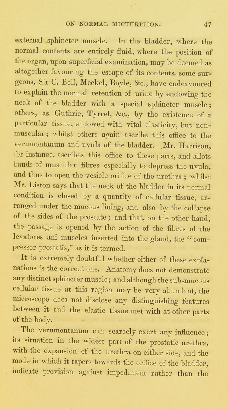 external .sphincter muscle. In the bladder, where the normal contents are entirely fluid, where the position of the organ, upon superficial examination, may be deemed as altogether favouring the escape of its contents, some sur- geons. Sir C. Bell, Meckel, Boyle, &c., have endeavoured to explain the normal retention of urine by endowing the neck of the bladder with a special sphincter muscle; others, as Guthrie, Tyrrel, &c., by the existence of a particular tissue, endowed with vital elasticity, but non- muscular; whilst others again ascribe this office to the verumontanum and uvula of the bladder. .Mr. Harrison, for instance, ascribes this office to these parts, and allots bands of muscular fibres especially to depress the uvula, and thus to open the vesicle orifice of the urethra ; whilst Mr. Liston says that the neck of the bladder in its normal condition is closed by a quantity of cellular tissue, ar- ranged under the mucous lining, and also by the collapse of the sides of the prostate; and that, on the other hand, the passage is opened by the action of the fibres of the levatores ani muscles inserted into the gland, the  com- pressor prostatis, as it is termed. It is extremely doubtful whether either of these expla- nations is the correct one. Anatomy does not demonstrate any distinct sphincter muscle; and although the sub-mucous cellular tissue at this region may be very abundant, the microscope does not disclose any distinguishing features between it and the elastic tissue met with at other parts of the body. The verumontanum can scarcely exert any influence; its situation in the widest part of the prostatic urethra, with the expansion of the urethra on either side, and the mode in which it tapers towards the orifice of the bladder, indicate provision against impediment rather than the