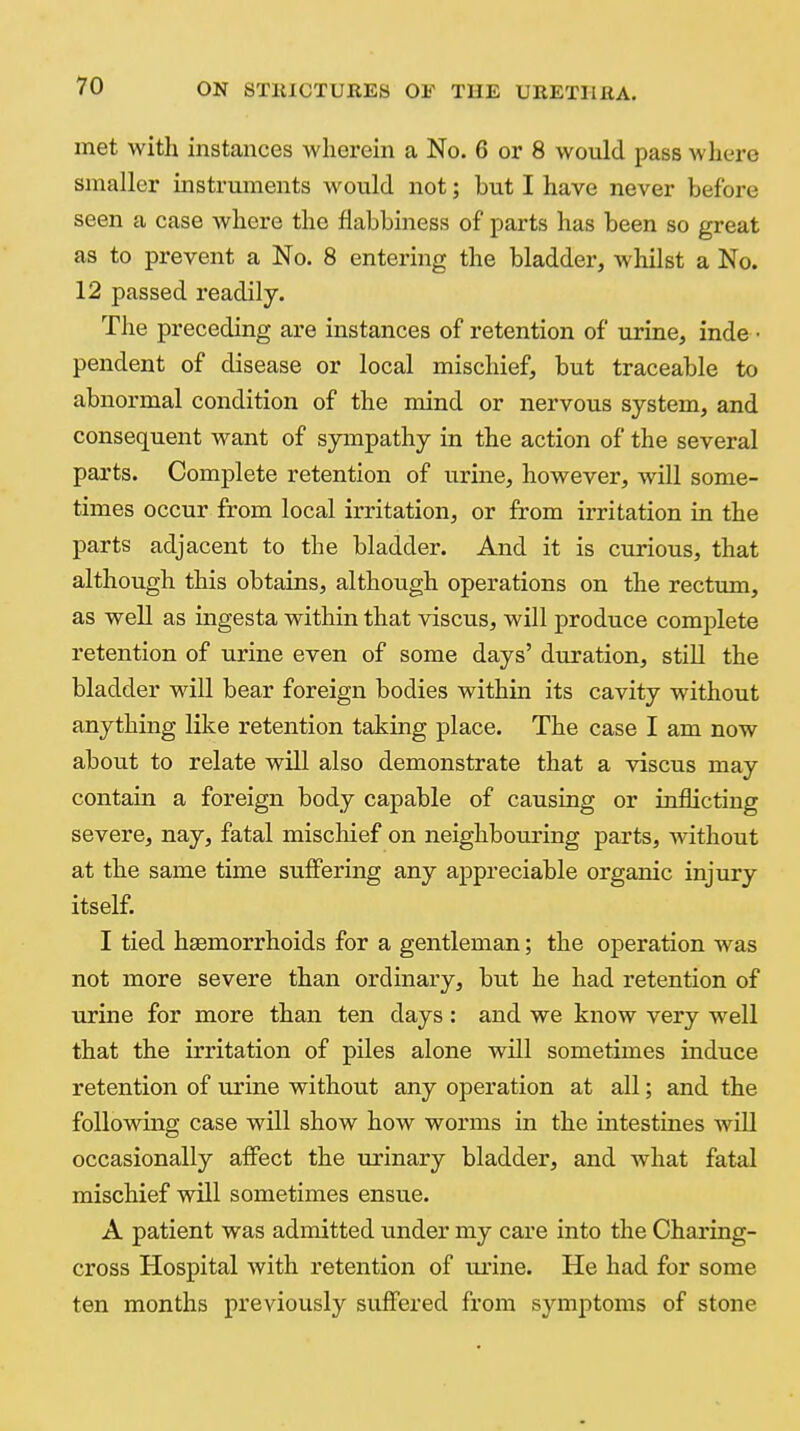 met witli instances wherein a No. 6 or 8 would pass where smaller instruments would not; but I have never before seen a case where the flabbiness of parts has been so great as to prevent a No. 8 entering the bladder, whilst a No. 12 passed readily. The preceding are instances of retention of urine, inde • pendent of disease or local mischief, but traceable to abnormal condition of the mind or nervous system, and consequent want of sjanpathy in the action of the several parts. Complete retention of urine, however, will some- times occur from local irritation, or from irritation in the parts adjacent to the bladder. And it is curious, that although this obtains, although operations on the rectum, as well as ingesta within that viscus, will produce complete retention of urine even of some days' duration, still the bladder will bear foreign bodies within its cavity without anything like retention taking place. The case I am now about to relate will also demonstrate that a viscus may contain a foreign body capable of causing or inflicting severe, nay, fatal miscliief on neighbouring parts, without at the same time suffering any appreciable organic injury itself. I tied haemorrhoids for a gentleman; the operation was not more severe than ordinary, but he had retention of urine for more than ten days : and we know very well that the irritation of piles alone will sometimes induce retention of urine without any operation at all; and the following case will show how worms in the intestines will occasionally affect the urinary bladder, and what fatal mischief will sometimes ensue. A patient was admitted under my care into the Charing- cross Hospital with retention of urine. He had for some ten months previously suffered from symptoms of stone