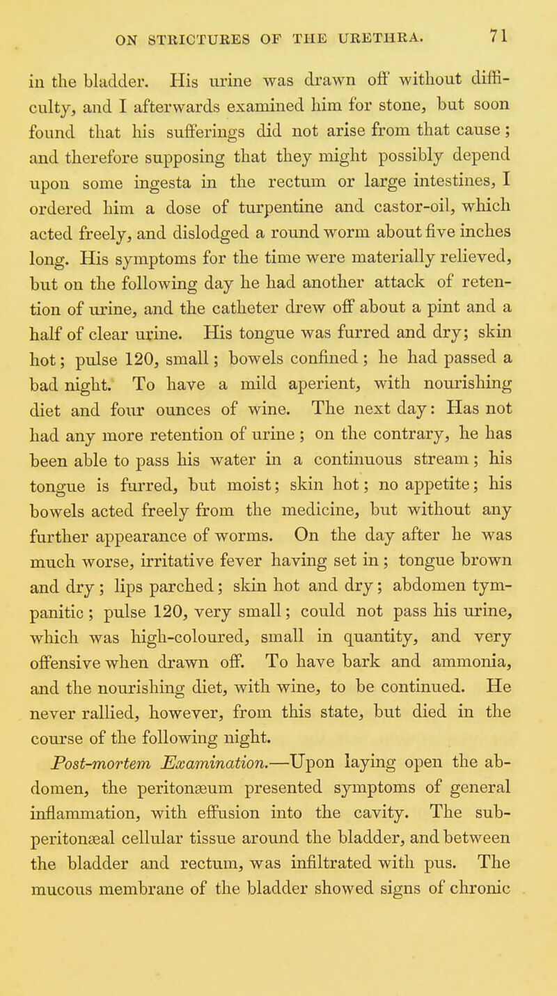 iu the bladder. His urine was drawn off without diffi- culty, and I afterwards examined him for stone, but soon found that his sufferings did not arise from that cause; and therefore supposing that they might possibly depend upon some ingesta in the rectum or large intestines, I ordered him a dose of turpentine and castor-oil, which acted freely, and dislodged a round worm about five inches long. His symptoms for the time were materially relieved, but on the following day he had another attack of reten- tion of urine, and the catheter drew off about a pint and a half of clear urine. His tongue was furred and dry; skin hot; pulse 120, small; bowels confined; he had passed a bad night. To have a mild aperient, with nourishing diet and foixr ounces of wine. The next day: Has not had any more retention of urine ; on the contrary, he has been able to pass his water in a continuous stream; his tongue is furred, but moist; skin hot; no appetite; his bowels acted freely from the medicine, but without any further appearance of worms. On the day after he was much worse, irritative fever having set in; tongue brown and dry ; lips parched; skin hot and dry; abdomen tym- panitic ; pulse 120, very small; could not pass his urine, which was high-coloured, small in quantity, and very offensive when drawn off. To have bark and ammonia, and the nourishing diet, with wine, to be continued. He never rallied, however, from this state, but died in the course of the following night. Post-mortem Examination.—Upon laying open the ab- domen, the peritonaeum presented symptoms of general inflammation, with effusion into the cavity. The sub- peritonasal cellular tissue around the bladder, and between the bladder and rectum, was infiltrated with pus. The mucous membrane of the bladder showed signs of chronic