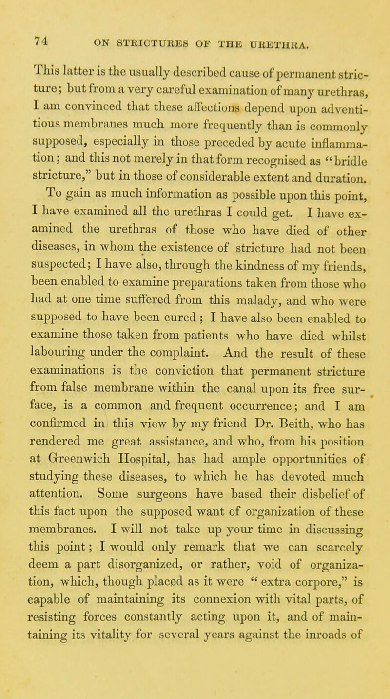 This latter is the usually described cause of permanent stric- ture; but from a very careful examination of many urethras, I am convinced that these affections dei^end upon adventi- tious membranes much more frequently than is commonly supposed, especially in those preceded by acute inflamma- tion ; and this not merely in that form recognised as bridle stricture, but in those of considerable extent and duration. To gain as much information as possible upon this point, I have examined all the urethras I could get. I have ex- amined the urethras of those who have died of other diseases, in whom the existence of stricture had not been suspected; I have also, through the kindness of my friends, been enabled to examine preparations taken from those who had at one time suffered from this malady, and who were supposed to have been cured; I have also been enabled to examine those taken from patients who have died whilst laboui'ing under the complaint. And the result of these examinations is the conviction that permanent stricture from false membrane within the canal upon its free sur- face, is a common and frequent occurrence; and I am confirmed in this view by my friend Dr. Beith, who has rendered me great assistance, and who, from his position at Greenwich Hospital, has had ample opportunities of studying these diseases, to which he has devoted much attention. Some surgeons have based their disbelief of this fact upon the supposed want of organization of these membranes. I will not take up your time in discussing this point; I would only remark that we can scarcely deem a part disorganized, or rather, void of organiza- tion, which, though placed as it were  extra corpore, is capable of maintaining its connexion with vital parts, of resisting forces constantly acting upon it, and of main- taining its vitality for several years against the inroads of