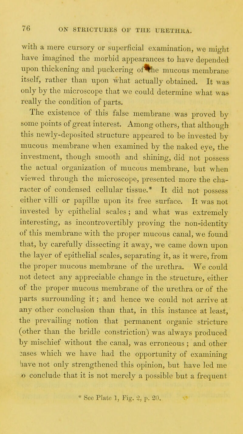 with a mere cursory or superficial examination, we miglit have imagined the morbid appearances to have depended upon thickening and puckering of%ie mucous membrane itself, rather than upon what actually obtained. It was only by the microscope that we could determine what was really the condition of parts. The existence of this false membrane was proved by some points of great interest. Among others, that although this newly-deposited structure appeared to be invested by mucous membrane when examined by the naked eye, the investment, though smooth and shining, did not possess the actual organization of mucous membrane, but when viewed through the microscope, presented more the cha- racter of condensed cellular tissue.* It did not possess either villi or papillse upon its free surface. It was not invested by epithelial scales; and what was extremely interesting, as incontrovertibly proving the non-identity of this membrane with the proper mucous canal, we found that, by carefully dissecting it away, we came down upon the layer of epithelial scales, separating it, as it were, fi'om the proper mucous membrane of the urethra. We could not detect any appreciable change in the structure, either of the proper mucoiis membrane of the urethra or of the parts surrounding it; and hence we could not arrive at any other conclusion than that, in this instance at least, the prevailing notion that permanent organic strictiire (other than the bridle constriction) was always produced by mischief without the canal, was erroneous ; and other 3ases which we have had the opportunity of examining iiave not only strengthened this opinion, but have led me ;o conclude that it is not merely a possible but a frequent * See Plate 1, Fig. 2, p. 20.