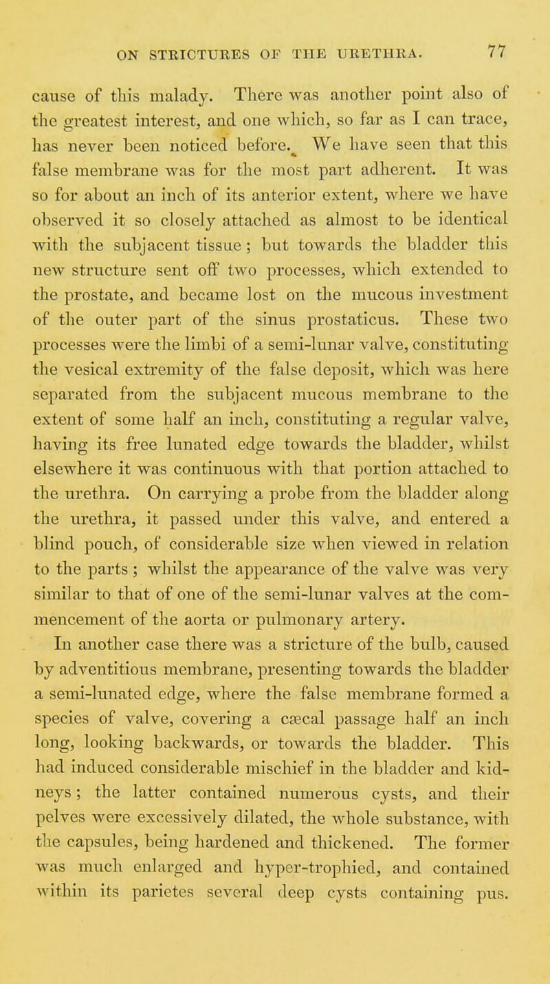 cause of this malady. There was another point also of the greatest interest, and one which, so far as I can trace, has never been noticed before. We have seen that this false membrane was for the most part adherent. It was so for about an inch of its anterior extent, where we have observed it so closely attached as almost to be identical with the subjacent tissue ; but towards the bladder this new structure sent off two processes, which extended to the prostate, and became lost on the mucous investment of the outer part of the sinus prostaticus. These two processes were the limbi of a semi-lunar valve, constituting the vesical extremity of the false deposit, which was here separated from the subjacent mucous membrane to the extent of some half an inch, constituting a regular valve, having its free lunated edge towards the bladder, whilst elsewhere it was continuous with that portion attached to the urethra. On carrying a probe from the bladder along the urethra, it passed under this valve, and entered a blind pouch, of considerable size when viewed in relation to the parts; whilst the appearance of the valve was very similar to that of one of the semi-lunar valves at the com- mencement of the aorta or pulmonary artery. In another case there was a stricture of the bulb, caused by adventitious membrane, presenting towards the bladder a semi-lunated edge, where the false membrane formed a species of valve, covering a csecal passage half an inch long, looking backwards, or towards the bladder. This had induced considerable mischief in the bladder and kid- neys ; the latter contained numerous cysts, and their pelves were excessively dilated, the whole substance, with the capsules, being hardened and thickened. The former was much enlarged and hyper-trophied, and contained within its parietes several deep cysts containing pus.