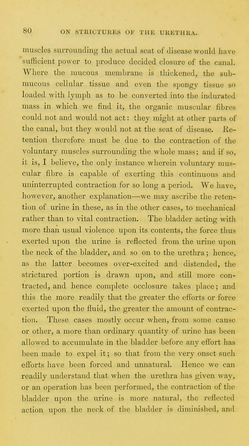 inusclos siiiToundiiig the actual scat of disease would have sufficient power to produce decided closure of the canal. Where the mucous membrane is thickened, the sub- mucous cellular tissue and even the spongy tissue so loaded with lymph as to be converted into the indurated mass in which we find it, the organic muscular fibres could not and would not act: they might at other parts of the canal, but they would not at the seat of disease, lie- tention therefore must be due to the contraction of the voluntary muscles surroiuiding the whole mass; and if so, it is, I believe, the only instance wherein voluntary mus- cular fibre is capable of exerting this continuous and miinterrupted contraction for so long a period. We have, however, another explanation—we may ascribe the reten- tion of urine in these, as in the other cases, to mechanical rather than to vital contraction. The bladder acting with more than usual violence upon its contents, the force thus exerted upon the urine is reflected from the urine upon the neck of the bladder, and so on to the urethra; hence, as the latter becomes over-excited and distended, the strictured portion is drawn upon, and still more con- tracted, and hence complete occlosure takes place; and this the more readily that the greater the efibrts or force exerted upon the fluid, the greater the amount of contrac- tion. These cases mostly occur when, from some cause or other, a more than ordinary quantity of urine has been allowed to accumulate in the bladder before any eftbrt has been made to expel it; so that from the very onset such efforts have been forced and imnatural. Hence we can readily u.nderstand that when the urethra has given way, or an operation has been performed, the contraction of the bladder upon the urine is more natural, the reflected action upon the neck of the bladder is diminished, and