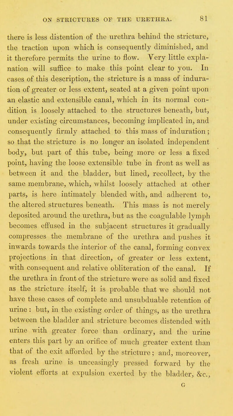 there is less distention of the urethra behind the stricture, the traction upon which is consequently diminished, and it therefore permits the urine to flow. Very little expla- nation will suflice to make this point clear to you. In cases of this description, the stricture is a mass of indura- tion of greater or less extent, seated at a given point upon an elastic and extensible canal, which in its normal con- dition is loosely attached to the structures beneath, but, under existing circumstances, becoming implicated in, and consequently firmly attached to this mass of induration; so that the stricture is no longer an isolated independent body, but part of this tube, being more or less a fixed point, having the loose extensible tube in front as well as between it and the bladder, but lined, recollect, by the same membrane, which, whilst loosely attached at other parts, is here intimately blended with, and adherent to, the altered structures beneath. This mass is not merely deposited around the urethra, but as the coagulable lymph becomes effused in the subjacent structures it gradually compresses the membrane of the urethra and pushes it inwards towards the interior of the canal, forming convex projections in that direction, of greater or less extent, with consequent and relative obliteration of the canal. If the urethra in front of the stricture were as solid and fixed as the strictui-e itself, it is probable that we shotdd not have these cases of complete and unsubduable retention of urine : but, in the existing order of things, as the urethra between the bladder and stricture becomes distended with urine with greater force than ordinary, and the urine enters this part by an orifice of much greater extent than that of the exit afforded by the stricture; and, moreover, as fresh urine is unceasingly pressed forward by the violent efforts at expulsion exerted by the bladder, &c., G