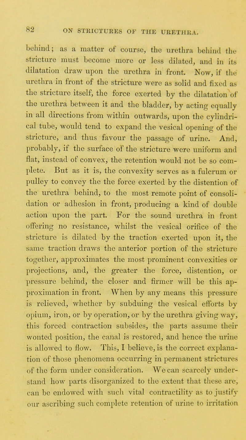 behind; as a matter of course, the urethra beliind the stricture must become more or less dihited, and in its dilatation draw upon the urethra in front. Now, if the urethra in front of the strictiu'c were as solid and fixed as the stricture itself, the force exerted by the dilatation'of the urethra between it and the bladder, by acting equally in all directions from within outwards, upon the cylindri- cal tube, would tend to expand the vesical opening of the stricture, and thus favour the passage of urine. And, probably, if the surface of the stricture were uniform and flat, instead of convex, the retention would not be so com- plete. But as it is, the convexity serves as a fulcrum or pulley to convey the the force exerted by the distention of the urethra behind, to the most remote point of consoli- dation or adhesion in front, producing a kind of double action upon the part. For the sound urethra in front offering no resistance, whilst the vesical orifice of the stricture is dilated by the traction exerted upon it, the same traction draws the anterior portion of the stricture together, approximates the most prominent convexities or projections, and, the greater the force, distention, or pressure behind, the closer and firmer Avill be this ap- proximation in front. When by any means this pressure is relieved, whether by subduing the vesical efforts by opium, iron, or by operation, or by the urethra giving Avay, this forced contraction subsides, the parts assume their wonted position, the canal is restored, and hence the urine is allowed to flow. This, I believe, is the correct explana- tion of those phenomena occurring in permanent strictures of the form imder consideration. We can scarcely under- stand how parts disorganized to the extent that these are, can be endowed with sucli vital contractility as to justify our ascribing such complete retention of urine to irritation