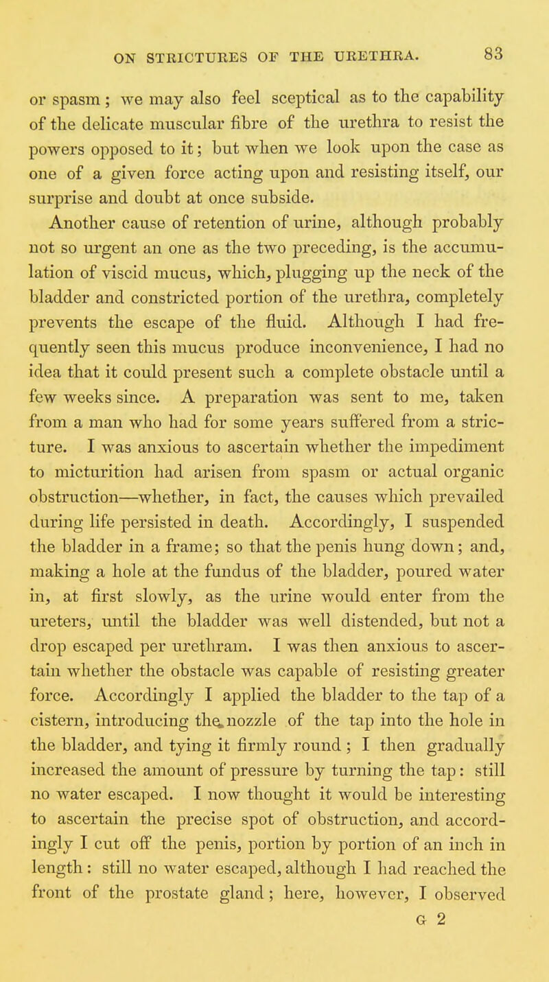 or spasm; we may also feel sceptical as to the capability of tlie delicate muscular fibre of tbe urethra to resist the powers opposed to it; but when we look upon the case as one of a given force acting upon and resisting itself, our surprise and doubt at once subside. Another cause of retention of urine^ although probably not so urgent an one as the two preceding, is the accumu- lation of viscid mucus, which, plugging up the neck of the bladder and constricted portion of the urethra, completely prevents the escape of the fluid. Although I had fre- quently seen this mucus produce inconvenience, I had no idea that it could present such a complete obstacle until a few weeks since. A preparation was sent to me, taken from a man who had for some years suffered from a stric- ture. I was anxious to ascertain whether the impediment to micturition had arisen from spasm or actual organic obstruction—whether, in fact, the causes which prevailed during life persisted in death. Accordingly, I suspended the bladder in a frame; so that the penis hung down; and, making a hole at the fundus of the bladder, poured water in, at first slowly, as the urine would enter from the ureters, until the bladder was well distended, but not a drop escaped per urethram. I was then anxious to ascer- tain whether the obstacle was capable of resisting greater force. Accordingly I applied the bladder to the tap of a cistern, introducing the. nozzle of the tap into the hole in the bladder, and tying it firmly round ; I then gradually increased the amount of pressure by turning the tap: still no water escaped. I now thought it would be interesting to ascertain the precise spot of obstruction, and accord- ingly I cut off the penis, portion by portion of an inch in length: still no water escaped, although I had reached the front of the prostate gland; here, however, I observed G 2