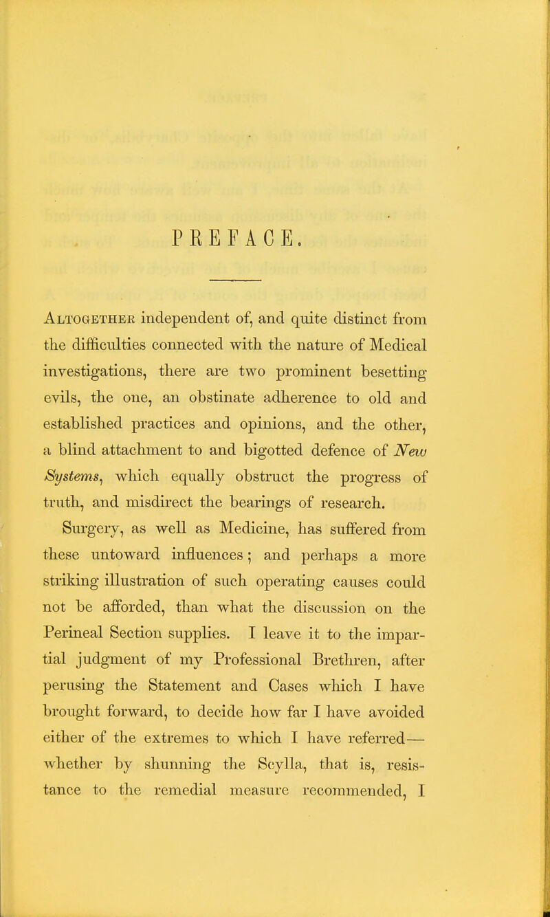 PREFACE. Altogethee independent of, and quite distinct from the difficulties connected with the nature of Medical investigations, there are two prominent besetting- evils, the one, an obstinate adherence to old and established practices and opinions, and the other, a blind attachment to and bigotted defence of New Systems, which equally obstruct the progress of truth, and misdirect the bearings of research. Surgery, as well as Medicine, has suffered from these untoward influences; and perhaps a more striking illustration of such operating causes could not be afforded, than what the discussion on the Perineal Section supplies. I leave it to the impar- tial judgment of my Professional Brethren, after perusing the Statement and Cases which I have brought forward, to decide how far I have avoided either of the extremes to which I have referred— whether by shunning the Scylla, that is, resis- tance to the remedial measure recommended, I