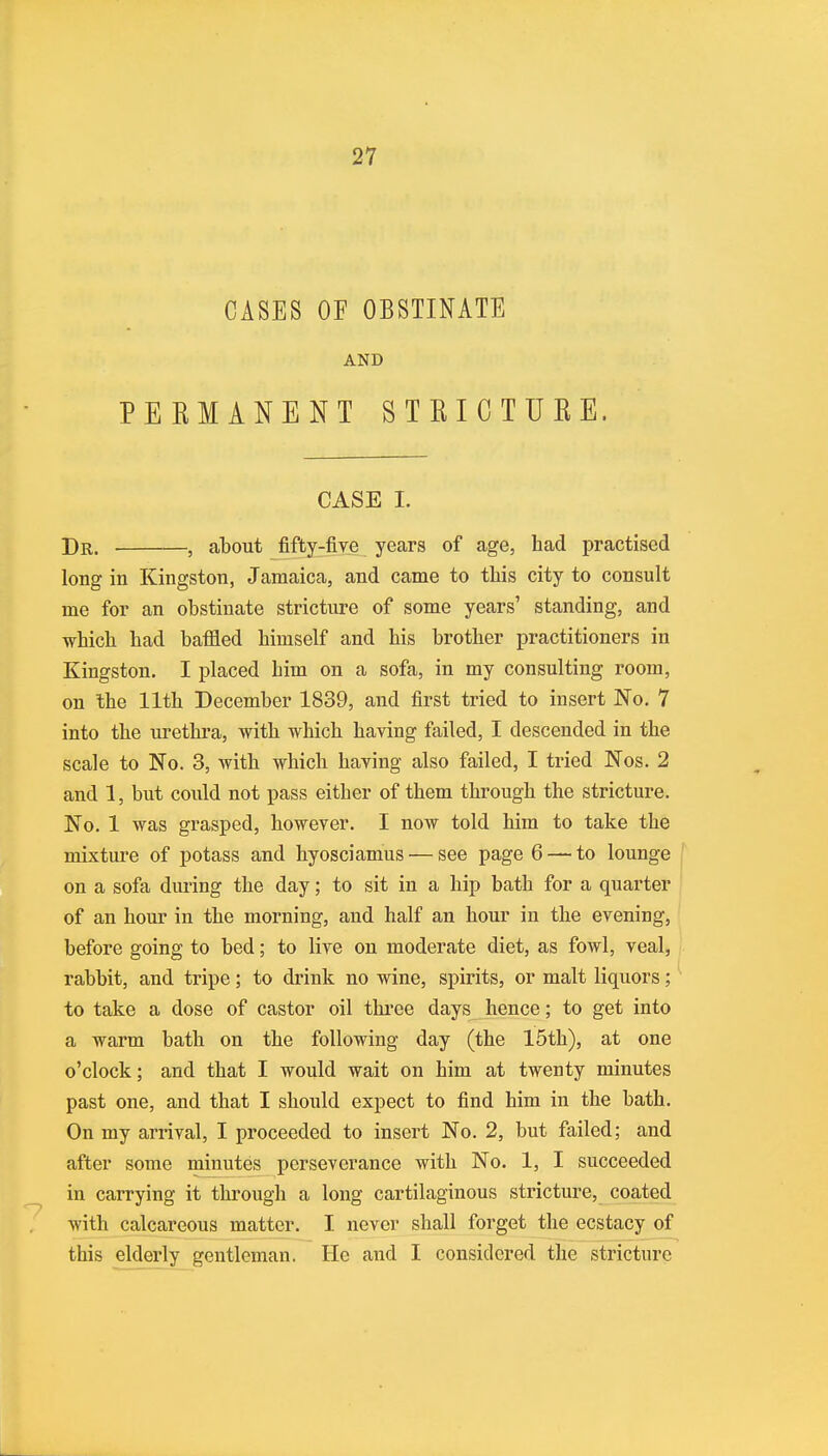 CASES OF OBSTINATE AND PEKMANENT STKIOTUKE. CASE I. Dr. , about fifty-fire years of age, bad practised long in Kingston, Jamaica, and came to tbis city to consult me for an obstinate stricture of some years' standing, and which bad baffled bimself and bis brotber practitioners in Kingston. I placed him on a sofa, in my consulting room, on tbe 11th December 1839, and first tried to insert No. 7 into the urethra, with which having failed, I descended in the scale to No. 3, with which baring also failed, I tried Nos. 2 and 1, but could not pass either of them through the stricture. No. 1 was grasped, however. I now told him to take the mixture of potass and hyosciamus—see page 6 — to lounge on a sofa during the day; to sit in a hip bath for a quarter of an hour in the morning, and half an hour in the evening, before going to bed; to live on moderate diet, as fowl, veal, rabbit, and tripe; to drink no wine, spirits, or malt liquors; to take a dose of castor oil three days hence; to get into a warm bath on the following day (the 15th), at one o'clock; and that I would wait on him at twenty minutes past one, and that I should expect to find him in the bath. On my arrival, I proceeded to insert No. 2, but failed; and after some minutes perseverance with No. 1, I succeeded in carrying it through a long cartilaginous stricture, coated with calcareous matter. I never shall forget the ecstacy of this elderly gentleman. Ho and I considered the stricture