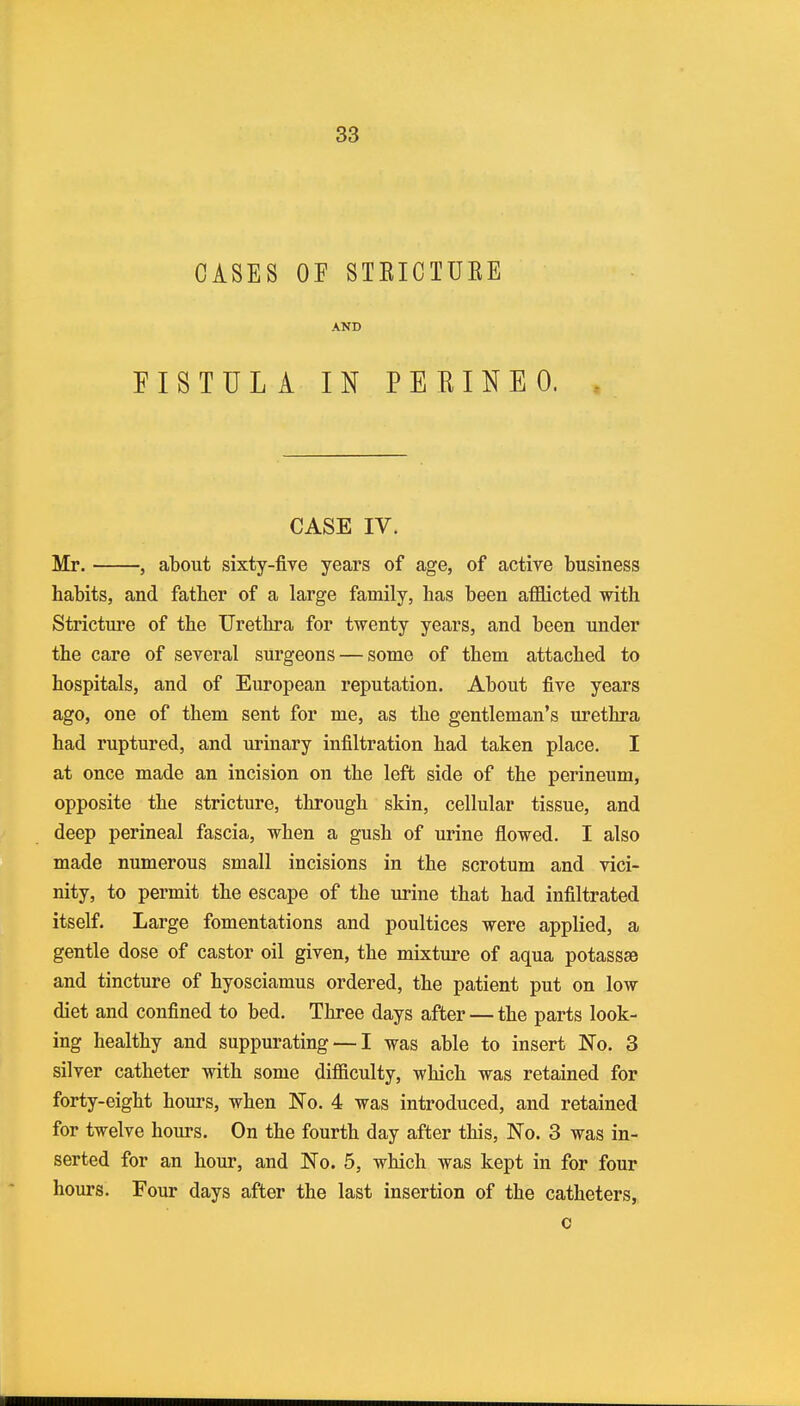 CASES OF STEICTUEE AND FISTULA IN PEBINEO. CASE IV. Mr. , about sixty-five years of age, of active business habits, and father of a large family, has been afllicted with Stricture of the Urethra for twenty years, and been under the care of several surgeons — some of them attached to hospitals, and of European reputation. About five years ago, one of them sent for me, as the gentleman's urethra had ruptured, and urinary infiltration had taken place. I at once made an incision on the left side of the perineum, opposite the stricture, through skin, cellular tissue, and deep perineal fascia, when a gush of urine flowed. I also made numerous small incisions in the scrotum and vici- nity, to permit the escape of the urine that had infiltrated itself. Large fomentations and poultices were applied, a gentle dose of castor oil given, the mixture of aqua potassse and tincture of hyosciamus ordered, the patient put on low diet and confined to bed. Three days after — the parts look- ing healthy and suppurating — I was able to insert No. 3 silver catheter with some difficulty, which was retained for forty-eight hours, when No. 4 was introduced, and retained for twelve hours. On the fourth day after this, No. 3 was in- serted for an hour, and No. 5, which was kept in for four hours. Four days after the last insertion of the catheters, c