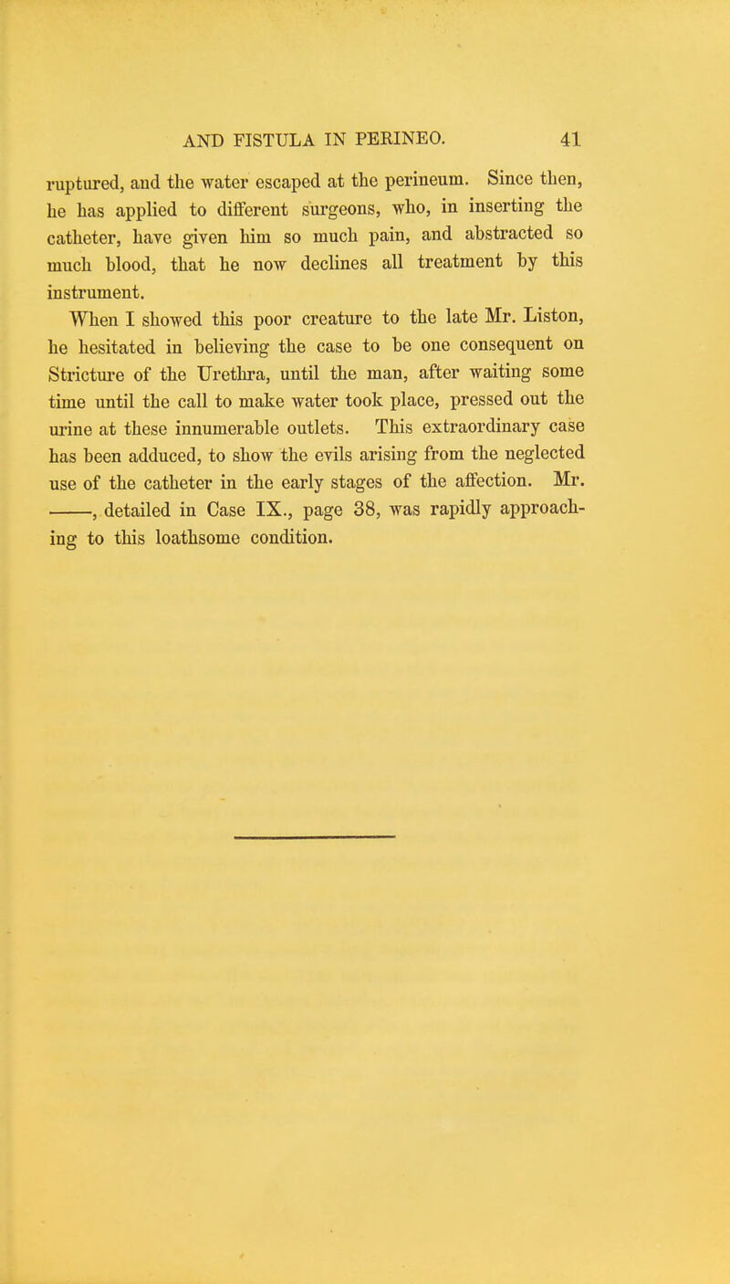 ruptured, aud the water escaped at the perineum. Since then, he has applied to different surgeons, who, in inserting the catheter, have given him so much pain, and ahstracted so much hlood, that he now declines all treatment hy this instrument. When I showed this poor creature to the late Mr. Liston, he hesitated in believing the case to be one consequent on Stricture of the Urethra, until the man, after waiting some time until the call to make water took place, pressed out the urine at these innumerable outlets. This extraordinary case has been adduced, to show the evils arising from the neglected use of the catheter in the early stages of the affection. Mr. , detailed in Case IX., page 38, was rapidly approach- ing to this loathsome condition.
