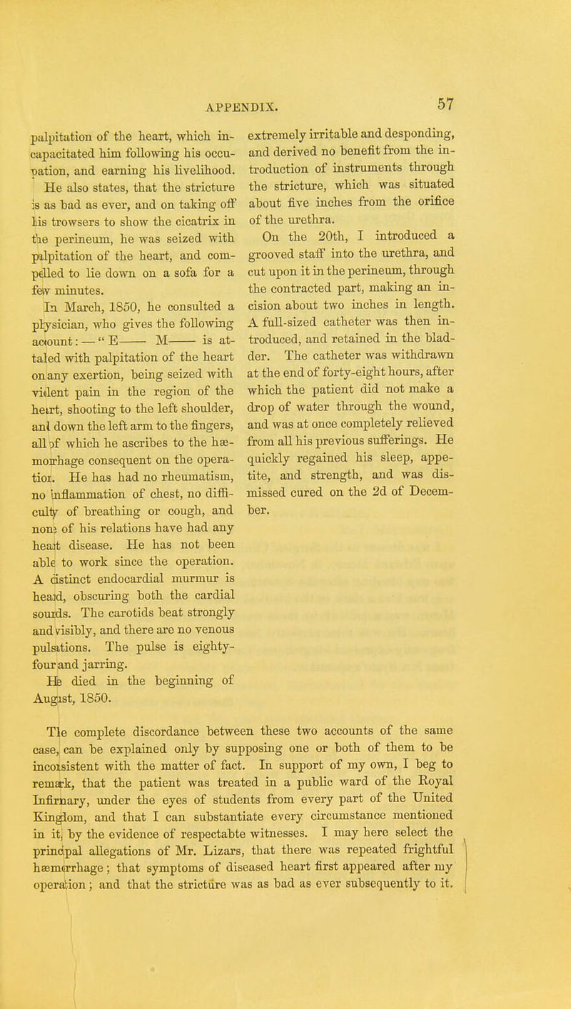 extremely irritable and desponding, and derived no benefit from the in- troduction of instruments through the stricture, which was situated about five inches from the orifice of the urethra. On the 20th, I introduced a grooved staff into the urethra, and cut upon it in the perineum, through the contracted part, making an in- cision about two inches in length. A full-sized catheter was then in- troduced, and retained in the blad- der. The catheter was withdrawn at the end of forty-eight hours, after which the patient did not make a drop of water through the wound, and was at once completely relieved from all his previous sufferings. He quickly regained his sleep, appe- tite, and strength, and was dis- missed cured on the 2d of Decem- ber. palpitation of the heart, which in- capacitated him following his occu- pation, and earning his livelihood. He also states, that the stricture is as bad as ever, and on taking off las trowsers to show the cicatrix in fie perineum, he was seized with palpitation of the heart, and com- pelled to lie down on a sofa for a feiv minutes. In March, 1850, he consulted a physician, who gives the following ac<ount: —  E M is at- taled with palpitation of the heart on any exertion, being seized with violent pain in the region of the heirt, shooting to the left shoulder, anl down the left arm to the fingers, all of which he ascribes to the hse- moirhage consequent on the opera- tioi. He has had no rheumatism, no inflammation of chest, no diffi- culty- of breathing or cough, and noni of his relations have had any heait disease. He has not been able to work since the operation. A distinct endocardial murmur is heaid, obscuring both the cardial sounds. The carotids beat strongly and visibly, and there are no venous pulsations. The pulse is eighty- four and jarring. He died in the beginning of Augist, 1850. Tie complete discordance between these two accounts of the same case, can be explained only by supposing one or both of them to be incoisistent with the matter of fact. In support of my own, I beg to remark, that the patient was treated in a public ward of the Royal Infirnary, under the eyes of students from every part of the United Kingdom, and that I can substantiate every circumstance mentioned in it, by the evidence of respectabte witnesses. I may here select the prinripal allegations of Mr. Lizars, that there was repeated frightful hasmdrrhage; that symptoms of diseased heart first appeared after my operation; and that the stricture was as bad as ever subsequently to it.