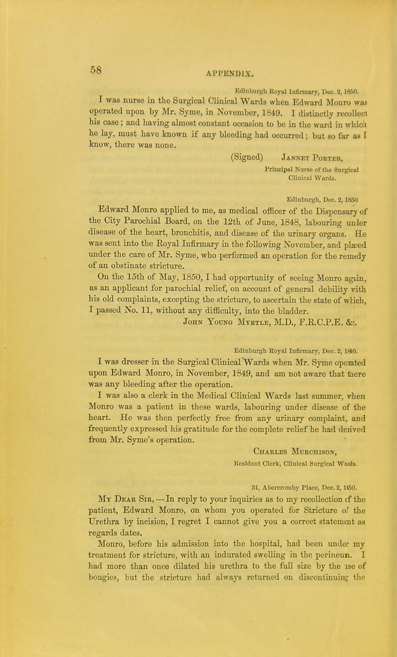 APPENDIX. Edinburgh Royal Infirmary, Dec. 2, 1860. I was nurse in the Surgical Clinical Wards when Edward Monro was operated upon by Mr. Syme, in November, 1849. I distinctly recollect his case ; and having almost constant occasion to be in the ward in whicii he lay, must have known if any bleeding had occurred; but so far as I know, there was none. (Signed) Jannet Porter, Principal Nurse of the Surgical Clinical Wards. Edinburgh, Dec. 2, 1850 Edward Monro applied to me, as medical officer of the Dispensary of the City Parochial Board, on the 12th of June, 1848, labouring unler disease of the heart, bronchitis, and disease of the urinary organs. He was sent into the Royal Infirmary in the following November, and placed under the care of Mr. Syme, who performed an operation for the remedy of an obstinate stricture. On the loth of May, 1850, I had opportunity of seeing Monro agtin, as an applicant for parochial relief, on account of general debility vith his old complaints, excepting the stricture, to ascertain the state of wlich, I passed No. 11, without any difficulty, into the bladder. John Young Myrtle, M.D., F.R.C.P.E. &;. Edinburgh Eoyal Infirmary, Dec. 2, 1810. I was dresser in the Surgical Clinical Wards when Mr. Syme operated upon Edward Monro, in November, 1849, and am not aware that tiere was any bleeding after the operation. I was also a clerk in the Medical Clinical Wards last summer, vhen Monro was a patient in these wards, labouring under disease of the heart. He was then perfectly free from any urinary complaint, and frequently expressed his gratitude for the complete relief he had deiived from Mr. Syme's operation. Charles Murchison, Resident Clerk, Clinical Surgical Waids. 31, Abercromby Place, Dec. 2,1S50. My Dear Sir, — In reply to your inquiries as to my recollection cf the patient, Edward Monro, on whom you operated for Stricture of the Urethra by incision, I regret I cannot give you a correct statement as regards dates. Monro, before his admission into the hospital, had been under my treatment for stricture, with an indurated swelling in the perineun. I had more than once dilated his urethra to the full size by the ise of bougies, but the stricture had always returned on discontinuing the