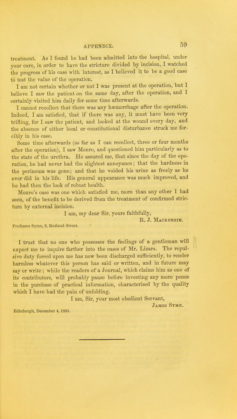 treatment. As I found he had been admitted into the hospital, under your care, in order to have the stricture divided by incision, I watched the progress of his case with interest, as I believed it to be a good case to test the value of the operation. I am not certain whether or not I was present at the operation, but I believe I saw the patient on the same day, after the operation, and I certainly visited him daily for some time afterwards. I cannot recollect that there was any hsemorrhage after the operation. Indeed, I am satisfied, that if there was any, it must have been very trifling, for I saw the patient, and looked at the wound every day, and the absence of either local or constitutional disturbance struck me for- cibly in his case. Some time afterwards (as far as I can recollect, three or four months after the operation), I saw Monro, and questioned him particularly as to the state of the urethra. He assured me, that since the day of the ope- ration, he had never had the slightest annoyance; that the hardness in the perineum was gone; and that he voided his urine as freely as he ever did in his life. His general appearance was much improved, and he had then the look of robust health. Monro's case was one which satisfied me, more than any other 1 had seen, of the benefit to be derived from the treatment of confirmed stric- ture by external incision. I am, my dear Sir, yours faithfully, R. J. Mackenzie. Professor Syme, 2, Rutland Street. I trust that no one who possesses the feelings of a gentleman will expect me to inquire farther into the cases of Mr. Lizars. The repul- sive duty forced upon me has now been discharged sufficiently, to render harmless whatever this person has said or written, and in future may say or write; while the readers of a Journal, which claims him as one of its contributors, will probably pause before investing any more pence in the purchase of practical information, characterised by the quality which I have had the pain of unfolding. I am, Sir, your most obedient Servant, James Syme. Edinburgh, December 4,1850.