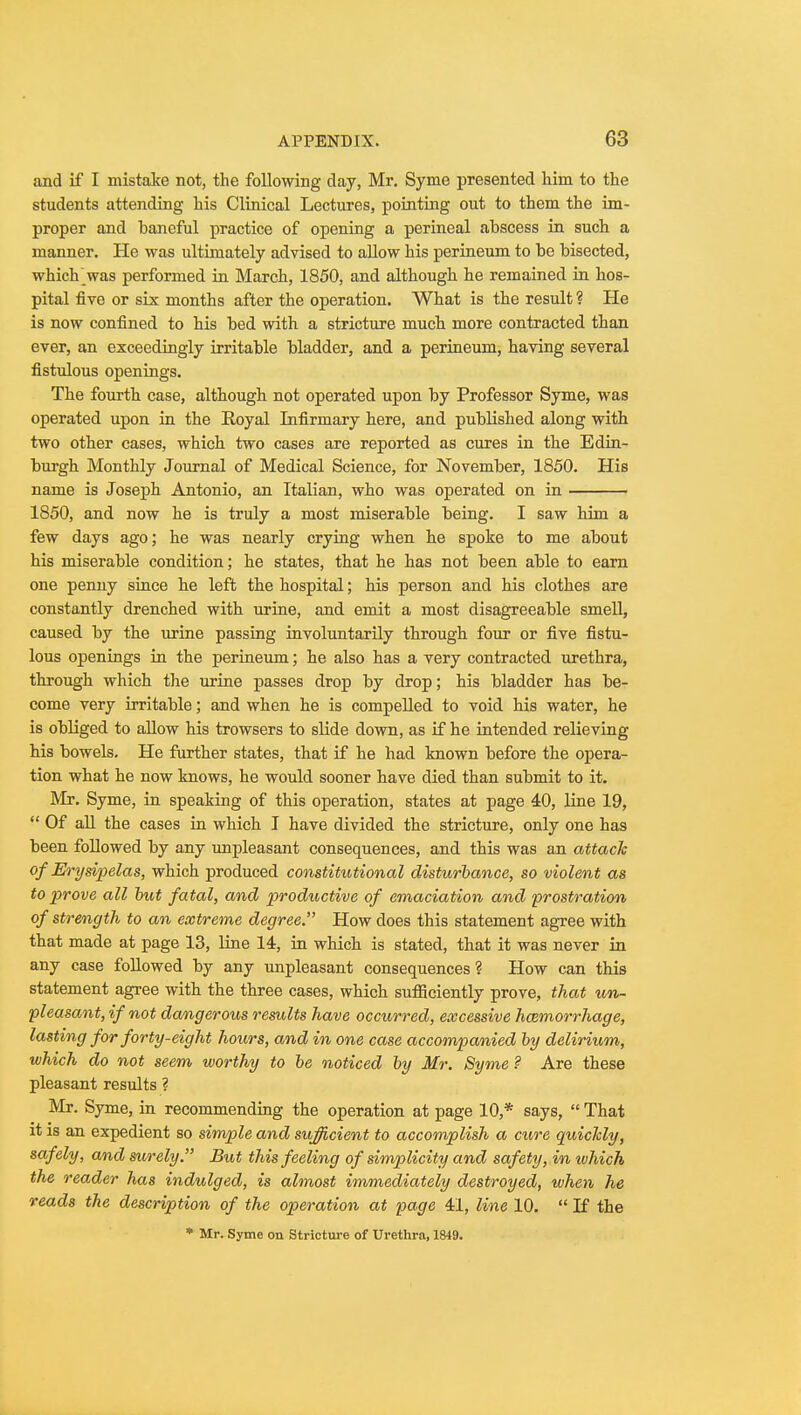 and if I mistake not, the following day, Mr. Syme presented him to the students attending his Clinical Lectures, pointing out to them the im- proper and baneful practice of opening a perineal abscess in such a manner. He was ultimately advised to allow his perineum to be bisected, which _was performed in March, 1850, and although he remained in hos- pital five or six months after the operation. What is the result ? He is now confined to his bed with a stricture much more contracted than ever, an exceedingly irritable bladder, and a perineum, having several fistulous openings. The fourth case, although not operated upon by Professor Syme, was operated upon in the Royal Infirmary here, and published along with two other cases, which two cases are reported as cures in the Edin- burgh Monthly Journal of Medical Science, for November, 1850. His name is Joseph Antonio, an Italian, who was operated on in 1850, and now he is truly a most miserable being. I saw him a few days ago; he was nearly crying when he spoke to me about his miserable condition; he states, that he has not been able to earn one penny since he left the hospital; his person and his clothes are constantly drenched with urine, and emit a most disagreeable smell, caused by the urine passing involuntarily through four or five fistu- lous openings in the perineum; he also has a very contracted urethra, through which the urine passes drop by drop; his bladder has be- come very irritable; and when he is compelled to void his water, he is obliged to allow his trowsers to slide down, as if he intended relieving his bowels. He further states, that if he had known before the opera- tion what he now knows, he would sooner have died than submit to it. Mr. Syme, in speaking of this operation, states at page 40, line 19,  Of all the cases in which I have divided the stricture, only one has been followed by any unpleasant consequences, and this was an attach of Erysipelas, which produced constitutional disturbance, so violent as to prove all but fatal, and productive of emaciation and prostration of strength to an extreme degree. How does this statement agree with that made at page 13, line 14, in which is stated, that it was never in any case followed by any unpleasant consequences ? How can this statement agree with the three cases, which sufficiently prove, that un- pleasant, if not dangerous results have occurred, excessive hemorrhage, lasting for forty-eight hours, and in one case accompanied by delirium, which do not seem worthy to be noticed by Mr. Syme ? Are these pleasant results ? Mr. Syme, in recommending the operation at page 10,* says,  That it is an expedient so simple and sufficient to accomplish a cure quicJcly, safely, and surely. But this feeling of simplicity and safety, in which the reader has indulged, is almost immediately destroyed, when he reads the description of the operation at page 41, line 10.  If the * Mr. Syme on Stricture of Urethra, 1849.