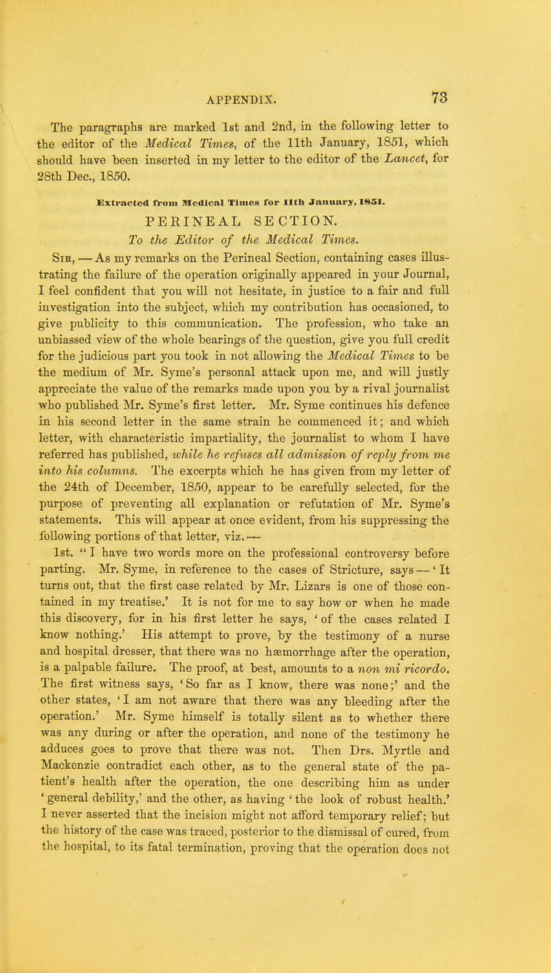 The paragraphs are marked 1st and 2nd, in the following letter to the editor of the Medical Times, of the 11th January, 1851, which should have been inserted in my letter to the editor of the Lancet, for 28th Dec, 1850. Extracted from Medical Times for lltli January, 1851. PERINEAL SECTION. To the Editor of the Medical Times. Sir, — As my remarks on the Perineal Section, containing cases illus- trating the failure of the operation originally appeared in your Journal, I feel confident that you will not hesitate, in justice to a fair and full investigation into the subject, which my contribution has occasioned, to give publicity to this communication. The profession, who take an unbiassed view of the whole bearings of the question, give you full credit for the judicious part you took in not allowing the Medical Times to be the medium of Mr. Syme's personal attack upon me, and will justly appreciate the value of the remarks made upon you by a rival journalist who published Mr. Syme's first letter. Mr. Syme continues his defence in his second letter in the same strain he commenced it; and which letter, with characteristic impartiality, the journalist to whom I have referred has published, while he refuses all admission of reply from me into his columns. The excerpts which he has given from my letter of the 24th of December, 1850, appear to be carefully selected, for the purpose of preventing all explanation or refutation of Mr. Syme's statements. This will appear at once evident, from his suppressing the following portions of that letter, viz. — 1st.  I have two words more on the professional controversy before parting. Mr. Syme, in reference to the cases of Stricture, says —' It turns out, that the first case related by Mr. Lizars is one of those con- tained in my treatise.' It is not for me to say how or when he made this discovery, for in his first letter he says, ' of the cases related I know nothing.' His attempt to prove, by the testimony of a nurse and hospital dresser, that there was no haemorrhage after the operation, is a palpable failure. The proof, at best, amounts to a non mi ricordo. The first witness says, 'So far as I know, there was none;' and the other states, 'I am not aware that there was any bleeding after the operation.' Mr. Syme himself is totally silent as to whether there was any during or after the operation, and none of the testimony he adduces goes to prove that there was not. Then Drs. Myrtle and Mackenzie contradict each other, as to the general state of the pa- tient's health after the operation, the one describing him as under * general debility,' and the other, as having ' the look of robust health.' I never asserted that the incision might not afford temporary relief; but the history of the case was traced, posterior to the dismissal of cured, from the hospital, to its fatal termination, proving that the operation does not