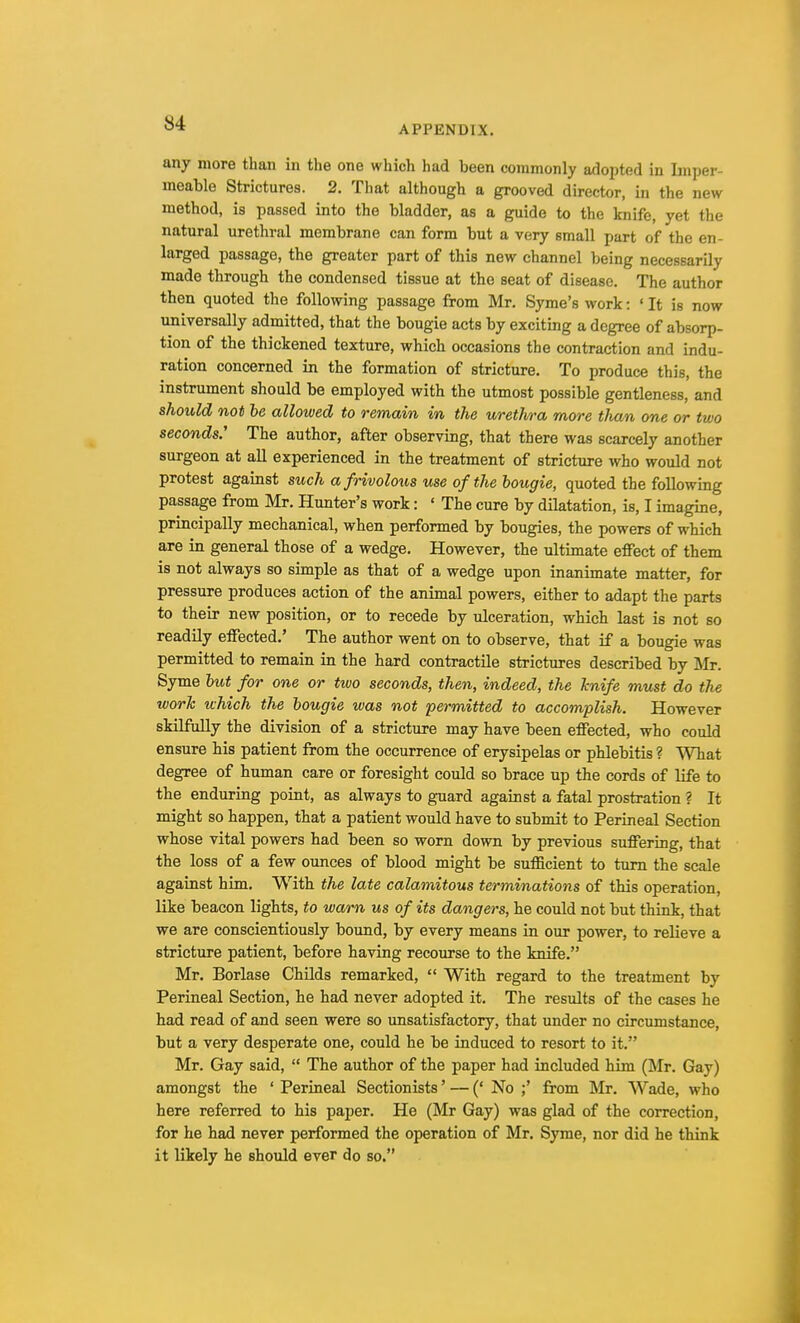 APPENDIX. any more than in the one which had been commonly adopted in Imper- meable Strictures. 2. That although a grooved director, in the new method, is passed into the bladder, as a guide to the knife, yet the natural urethral membrane can form but a very small part of the en- larged passage, the greater part of this new channel being necessarily made through the condensed tissue at the seat of disease. The author then quoted the following passage from Mr. Syme's work: ' It is now universally admitted, that the bougie acts by exciting a degree of absorp- tion of the thickened texture, which occasions the contraction and indu- ration concerned in the formation of stricture. To produce this, the instrument should be employed with the utmost possible gentleness, and should not be allowed to remain in the ureilwa more than one or two seconds.' The author, after observing, that there was scarcely another surgeon at all experienced in the treatment of stricture who would not protest against such a frivolous use of the bougie, quoted the following passage from Mr. Hunter's work: « The cure by dilatation, is, I imagine, principally mechanical, when performed by bougies, the powers of which are in general those of a wedge. However, the ultimate effect of them is not always so simple as that of a wedge upon inanimate matter, for pressure produces action of the animal powers, either to adapt the parts to their new position, or to recede by ulceration, which last is not so readily effected.' The author went on to observe, that if a bougie was permitted to remain in the hard contractile strictures described by Mr. Syme but for one or two seconds, then, indeed, the knife must do the work which the bougie was not permitted to accomplish. However skilfully the division of a stricture may have been effected, who could ensure his patient from the occurrence of erysipelas or phlebitis ? What degree of human care or foresight could so brace up the cords of life to the enduring point, as always to guard against a fatal prostration ? It might so happen, that a patient would have to submit to Perineal Section whose vital powers had been so worn down by previous suffering, that the loss of a few ounces of blood might be sufficient to turn the scale against him. With the late calamitous terminations of tbis operation, like beacon lights, to warn us of its dangers, he could not but think, that we are conscientiously bound, by every means in our power, to relieve a stricture patient, before having recourse to the knife. Mr. Borlase Childs remarked,  With regard to the treatment by Perineal Section, he had never adopted it. The results of the cases he had read of and seen were so unsatisfactory, that under no circumstance, but a very desperate one, could he be induced to resort to it. Mr. Gay said,  The author of the paper had included him (Mr. Gay) amongst the ' Perineal Sectionists' — (' No ;' from Mr. Wade, who here referred to his paper. He (Mr Gay) was glad of the correction, for he had never performed the operation of Mr. Syme, nor did he think it likely he should ever do so.