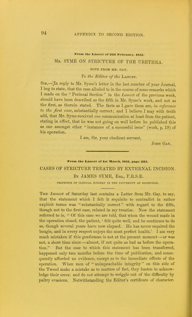 APPENDIX TO SECOND EDITION. From me Lancet of sad February, ihsi. Mr. SYME ON STRICTURE OF THE URETHRA. NOTE FROM ME. GAY. To the Editor of the Lancet. Sir,—[In reply to Mr. Syme's letter in the last number of your Journal, I beg to state, tbat the case alluded to in the course of some remarks which I made on the  Perineal Section  in the Lancet of the previous week, should have been described as the fifth in Mr. Syme's work, and not as the first, as therein stated. The facts as I gave them are, in reference to the first case, substantially correct; and I believe I may with truth add, that Mr. Syme received one communication at least from the patient, stating in effect, that he was not going on well before he published this as one amongst other  instances of a successful issue (work, p. 19) of his operation. I am, Sir, your obedient servant, John Gay. From the Lancet of 1st March, 1*51, page 235. CASES OF STRICTURE TREATED BY EXTERNAL INCISION. By JAMES SYME, Esq., F.R.S.E. PROFESSOR OF CLINICAL SURGERY IN THE UNIVERSITY OF EDINBURGH. The Lancet of Saturday last contains a Letter from Mr. Gay, to say, that the statement which I felt it requisite to contradict in rather explicit terms was substantially correct with regard to the fifth, though not to the first case, related in my treatise. Now the statement referred to is,  Of this case we are told, that when the wound made in the operation closed, the patient, ' felt quite well, and he continues to do so, though several years have now elapsed. He has never required the bougie, and in every respect enjoys the most perfect health.' I am very much mistaken if this gentleman is not at the present moment—or was not, a short time since — almost, if not quite as bad as before the opera- tion. But the case to which this statement has been transferred, happened only two months before the time of publication, and conse- quently afforded no evidence, except as to the immediate effects of the operation. When men of  unimpeachable integrity on this side of the Tweed make a mistake as to matters of fact, they hasten to acknow- ledge their error, and do not attempt to wriggle out of the difficulty by paltry evasions. Notwithstanding the Editor's certificate of character,