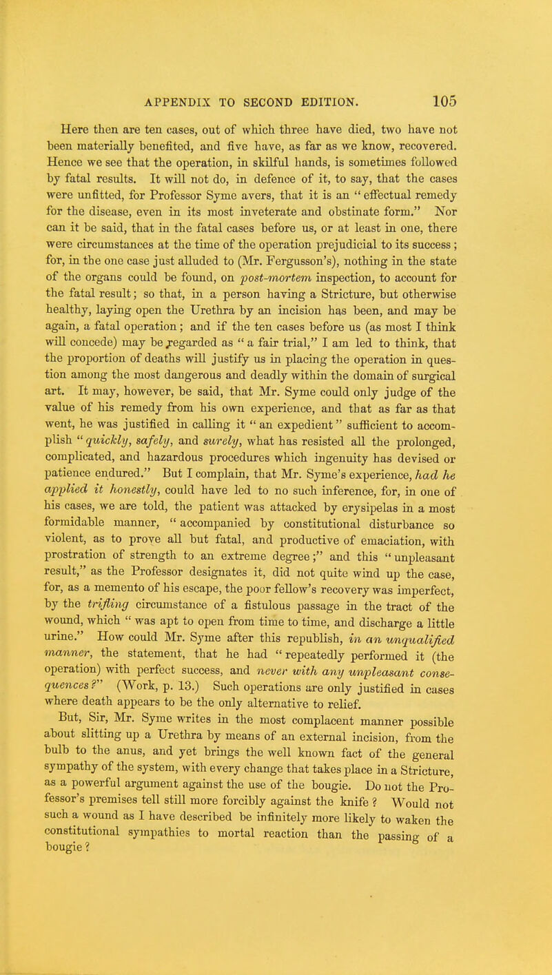 Here then are ten cases, out of which three have died, two have not been materially benefited, and five have, as far as we know, recovered. Hence we see that the operation, in skilful hands, is sometimes followed by fatal results. It will not do, in defence of it, to say, that the cases were unfitted, for Professor Syme avers, that it is an  effectual remedy for the disease, even in its most inveterate and obstinate form. Nor can it be said, that in the fatal cases before us, or at least in one, there were circumstances at the time of the operation prejudicial to its success ; for, in the one case just alluded to (Mr. Fergusson's), nothing in the state of the organs could be found, on post-mortem inspection, to account for the fatal result; so that, in a person having a Stricture, but otherwise healthy, laying open the Urethra by an incision has been, and may be again, a fatal operation; and if the ten cases before us (as most I think will concede) may be jregarded as  a fair trial, I am led to think, that the proportion of deaths will justify us in placing the operation in ques- tion among the most dangerous and deadly within the domain of surgical art. It may, however, be said, that Mr. Syme could only judge of the value of his remedy from his own experience, and that as far as that went, he was justified in calling it  an expedient sufficient to accom- plish  quickly, safely, and surely, what has resisted all the prolonged, complicated, and hazardous procedures which ingenuity has devised or patience endured. But I complain, that Mr. Synie's experience, had he applied it honestly, could have led to no such inference, for, in one of his cases, we are told, the patient was attacked by erysipelas in a most formidable manner,  accompanied by constitutional disturbance so violent, as to prove all but fatal, and productive of emaciation, with prostration of strength to an extreme degree; and this unpleasant result, as the Professor designates it, did not quite wind up the case, for, as a memento of his escape, the poor fellow's recovery was imperfect, by the trifling circumstance of a fistulous passage in the tract of the wound, which  was apt to open from time to time, and discharge a little urine. How could Mr. Syme after this republish, in an unqualified manner, the statement, that he had  repeatedly performed it (the operation) with perfect success, and never with any unpleasant conse- quences ? (Work, p. 13.) Such operations are only justified in cases where death appears to be the only alternative to relief. But, Sir, Mr. Syme writes in the most complacent manner possible about slitting up a Urethra by means of an external incision, from the bulb to the anus, and yet brings the well known fact of the general sympathy of the system, with every change that takes place in a Stricture, as a powerful argument against the use of the bougie. Do not the Pro- fessor's premises tell still more forcibly against the knife ? Would not such a wound as I have described be infinitely more likely to waken the constitutional sympathies to mortal reaction than the passing of a bougie ?