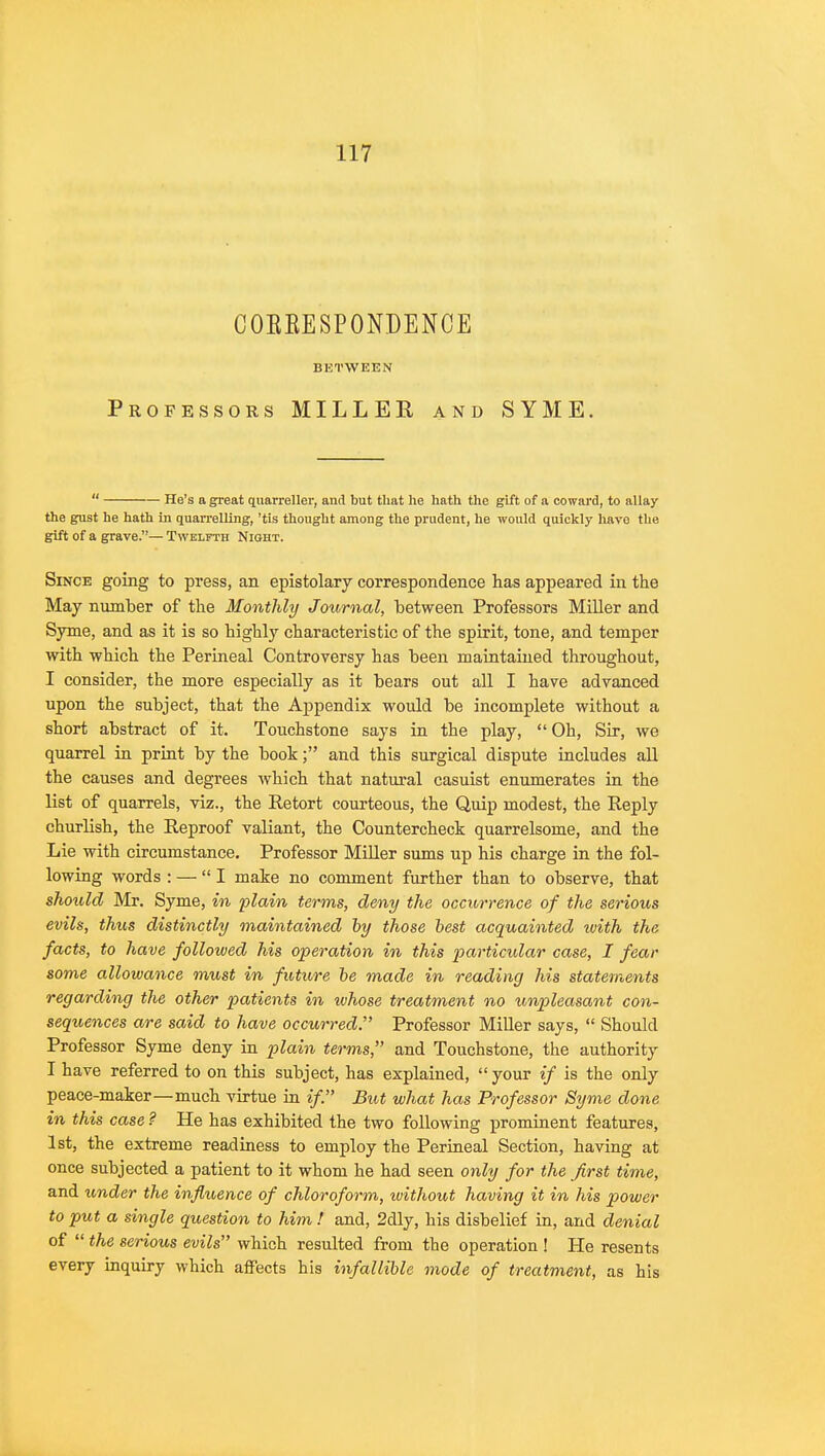 COBKESPONDENCE BETWEEN Professors MILLEE and SYME.  He's a great quarreller, and but that he hath the gift of a coward, to allay the gust he hath in quarrelling, 'tis thought among the prudent, he would quickly have the gift of a grave.— Twelfth Night. Since going to press, an epistolary correspondence has appeared in the May number of the Monthly Journal, between Professors Miller and Syme, and as it is so highly characteristic of the spirit, tone, and temper with which the Perineal Controversy has been maintained throughout, I consider, the more especially as it bears out all I have advanced upon the subject, that the Appendix would be incomplete without a short abstract of it. Touchstone says in the play,  Oh, Sir, we quarrel in print by the book; and this surgical dispute includes all the causes and degrees which that natural casuist enumerates in the list of quarrels, viz., the Retort courteous, the Quip modest, the Reply churlish, the Reproof valiant, the Countercheck quarrelsome, and the Lie with circumstance. Professor Miller sums up his charge in the fol- lowing words : — I make no comment further than to observe, that should Mr. Syme, in plain terms, deny the occurrence of the serious evils, thus distinctly maintained by those best acquainted with the facts, to have followed his operation in this particular case, I fear some allowance must in future be made in reading his statements regarding the other patients in ivhose treatment no unpleasant con- sequences are said to have occurred. Professor Miller says,  Should Professor Syme deny in plain terms, and Touchstone, the authority I have referred to on this subject, has explained, your if is the only peace-maker—much virtue in if. But what has Professor Syme done in this case ? He has exhibited the two following prominent features, 1st, the extreme readiness to employ the Perineal Section, having at once subjected a patient to it whom he had seen only for the first time, and under the influence of chloroform, without having it in his power to put a single question to him ! and, 2dly, his disbelief in, and denial of  the serious evils which resulted from the operation ! He resents every inquiry which affects his infallible mode of treatment, as his