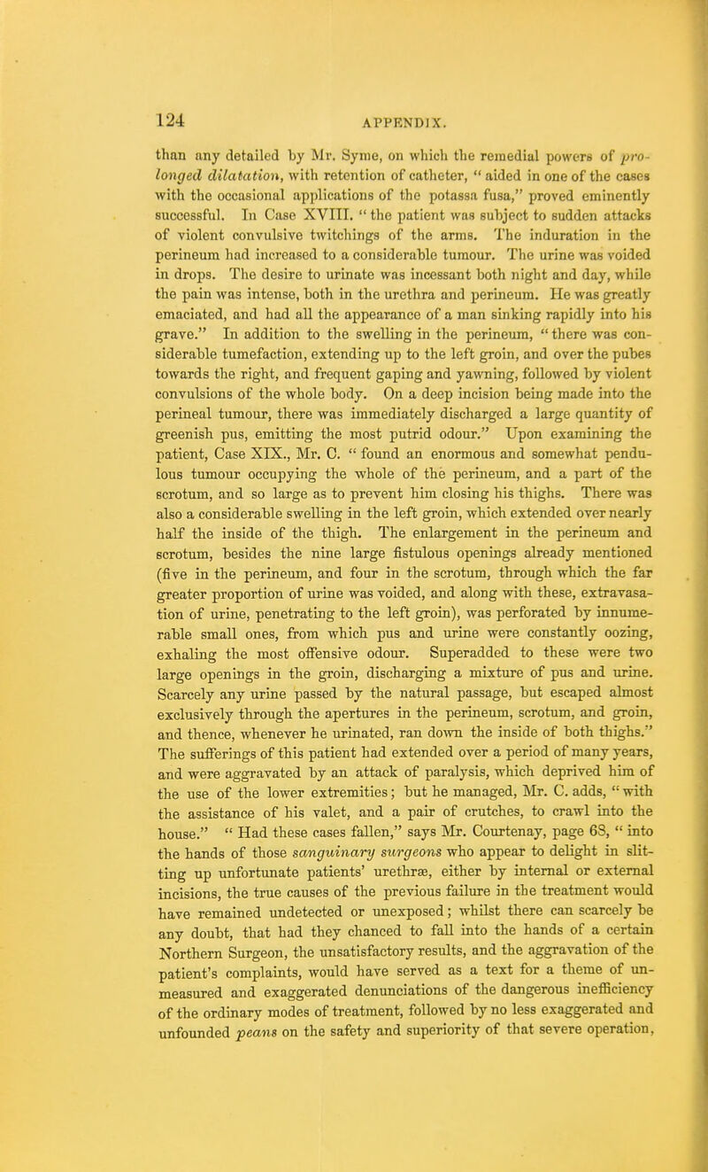 than any detailed by Mr. Syme, on which the remedial powers of pro- longed dilatation, with retention of catheter,  aided in one of the cases with the occasional applications of the potassa fusa, proved eminently successful. In Case XVIII.  the patient was subject to sudden attacks of violent convulsive twitchings of the arms. The induration in the perineum had increased to a considerable tumour. The urine was voided in drops. The desire to urinate was incessant both night and day, while the pain was intense, both in the urethra and perineum. He was greatly emaciated, and had all the appearance of a man sinking rapidly into his grave. In addition to the swelling in the perineum,  there was con- siderable tumefaction, extending up to the left groin, and over the pubes towards the right, and frequent gaping and yawning, followed by violent convulsions of the whole body. On a deep incision being made into the perineal tumour, there was immediately discharged a large quantity of greenish pus, emitting the most putrid odour. Upon examining the patient, Case XIX., Mr. C.  found an enormous and somewhat pendu- lous tumour occupying the whole of the perineum, and a part of the scrotum, and so large as to prevent him closing his thighs. There was also a considerable swelling in the left groin, which extended over nearly half the inside of the thigh. The enlargement in the perineum and scrotum, besides the nine large fistulous openings already mentioned (five in the perineum, and four in the scrotum, through which the far greater proportion of urine was voided, and along with these, extravasa- tion of urine, penetrating to the left groin), was perforated by innume- rable small ones, from which pus and urine were constantly oozing, exhaling the most offensive odour. Superadded to these were two large openings in the groin, discharging a mixture of pus and urine. Scarcely any urine passed by the natural passage, but escaped almost exclusively through the apertures in the perineum, scrotum, and groin, and thence, whenever he urinated, ran down the inside of both thighs. The sufferings of this patient had extended over a period of many years, and were aggravated by an attack of paralysis, which deprived him of the use of the lower extremities; but he managed, Mr. C. adds,  with the assistance of his valet, and a pair of crutches, to crawl into the house.  Had these cases fallen, says Mr. Courtenay, page 6S,  into the hands of those sanguinary surgeons who appear to debght in slit- ting up unfortunate patients' urethrse, either by internal or external incisions, the true causes of the previous failure in the treatment would have remained undetected or unexposed; whilst there can scarcely be any doubt, that had they chanced to fall into the hands of a certain Northern Surgeon, the unsatisfactory results, and the aggravation of the patient's complaints, would have served as a text for a theme of un- measured and exaggerated denunciations of the dangerous inefficiency of the ordinary modes of treatment, followed by no less exaggerated and unfounded peans on the safety and superiority of that severe operation,