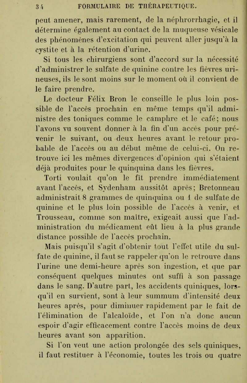 peut amener, mais rarement, de la néplirorrhagie, et il détermine également au contact de la muqueuse vésicale des phénomènes d'excitation qui peuvent aller jusqu'à la cystite et à la rétention d'urine. Si tous les chirurgiens sont d'accord sur la nécessité d'administrer le sulfate de quinine contre les fièvres uri- neuses, ils le sont moins sur le moment où il convient de le faire prendre. Le docteur Félix Bron le conseille le plus loin pos- sible de l'accès prochain en même temps qu'il admi- nistre des toniques comme le camphre et le café; nous l'avons vu souvent donner à la fin d'un accès pour pré- venir le suivant, ou deux heures avant le retour pro- bable de l'accès ou au début même de celui-ci. On re- trouve ici les mêmes divergences d'opinion qui s'étaient déjà produites pour le quinquina dans les fièvres. Torti voulait qu'on le fit prendre immédiatement avant l'accès, et Sydenham aussitôt après; Bretonneau administrait 8 grammes de quinquina ou 1 de sulfate de quinine et le plus loin possible de l'accès à venir, et Trousseau, comme son maître, exigeait aussi que l'ad- ministration du médicament eût lieu à la plus grande distance possible de Taccès prochain. Mais puisqu'il s'agit d'obtenir tout l'effet utile du sul- fate de quinine, il faut se rappeler qu'on le retrouve dans l'urine une demi-heure après son in;?estion, et que par conséquent quelques minutes ont suffi à son passage dans le sang. D'autre part, les accidents quiniques, lors- qu'il en survient, sont à leur summum d'intensité deux lieures après, pour diminuer rapidement par le fait de l'élimination de l'alcaloïde, et l'on n'a donc aucun espoir d'agir efficacement contre l'accès moins de deux heures avant son apparition. Si l'on veut une action prolongée des sels quiniques, il faut restituer à l'économie, toutes les trois ou quatre