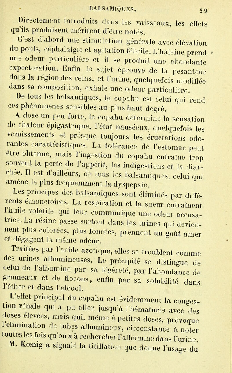 Directement introduits dans les vaisseaux, les effets qu'ils produisent méritent d'être notés. C'est d'abord une stimulation générale avec élévation du pouls, céphalalgie et agitation fébrile. L'haleine prend une odeur particulière et il se produit une abondante expectoration. Enfin le sujet éprouve de la pesanteur dans la région des reins, et lurine, quelquefois modifiée dans sa composition, exhale une odeur particulière. De tous les balsamiques, le copahu est celui qui rend ces phénomènes sensibles au plus haut degré. A dose un peu forte, le copahu détermine la sensation de chaleur épigastrique, l'état nauséeux, quelquefois les vomissements et presque toujours les éructations odo- rantes caractéristiques. La tolérance de l'estomac peut être obtenue, mais l'ingestion du copahu entraîne trop souvent la perte de l'appétit, les indigestions et la diar- rhée. Il est d'ailleurs, de tous les balsamiques, celui qui amené le plus fréquemment la dyspepsie. Les principes des balsamiques sont éliminés par diffé- rents émonctoires. La respiration et la sueur entraînent 1 huile volatile qui leur communique une odeur accusa- trice. La résine passe surtout dans les urines qui devien- nent plus colorées, plus foncées, prennent un goût amer et dégagent la même odeur. Traitées par l'acide azotique, elles se troublent comme des urines albumineuses. Le précipité se distingue de celm de l'albumine par sa légèreté, par l'abondance de grumeaux et de fiocons, enfin par sa solubilité dans 1 ether et dans l'alcool. L'effet principal du copahu est évidemment la conges- tion rénale qui a pu aller jusqu'à l'hématurie avec des doses élevées, mais qui, même à petites doses, provoque 1 élimination de tubes albumineux, circonstance à noter toutes les fois qu'on a à rechercher l'albumine dans l'urine M. Kœmg a signalé la titillation que donne l'usage du