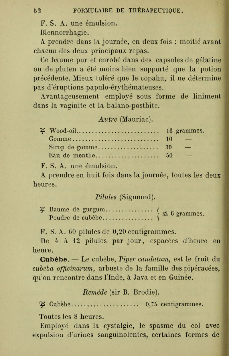 F. S. A. une émulsion. Blennorrhagie. A. prendre dans la journée, en deux fois : moitié avant chacun des deux principaux repas. Ce baume pur et enrobé dans des capsules de gélatine ou de gluten a été moins bien supporté que la potion précédente. Mieux toléré que le copahu, il ne détermine pas d'éruptions papulo-érythémateuses. Avantageusement employé sous forme de liniment dans la vaginite et la balano-posthite. Autre (Mauriac). ^ Wood-oil IG grammes. Gomme 10 — Sirop de gomme 30 — Eau de menthe 50 — F. S. A. une émulsion. A prendre en huit fois dans la journée, toutes les deux heures. Pilules (Sigmund). ^ Baume de gurgum / _ . j j 1 'u / aa 6 grammes. Poudre de cubebe \ F. S. A. 60 pilules de 0,20 cenligrammes. De 4 à 12 pilules par jour, espacées d'heure en heure. Gubèbe. — Le cubèbe. Piper caudatum, est le fruit du cubeba officinarum, arbuste de la famille des pipéracées, qu'on rencontre dans l'Inde, à Java et en Guinée. Remède (sir B. Brodie). Cubèbe 0,75 centigrammes. Toutes les 8 heures. Employé dans la cystalgie, le spasme du col avec expulsion d'urines sanguinolentes, certaines formes de