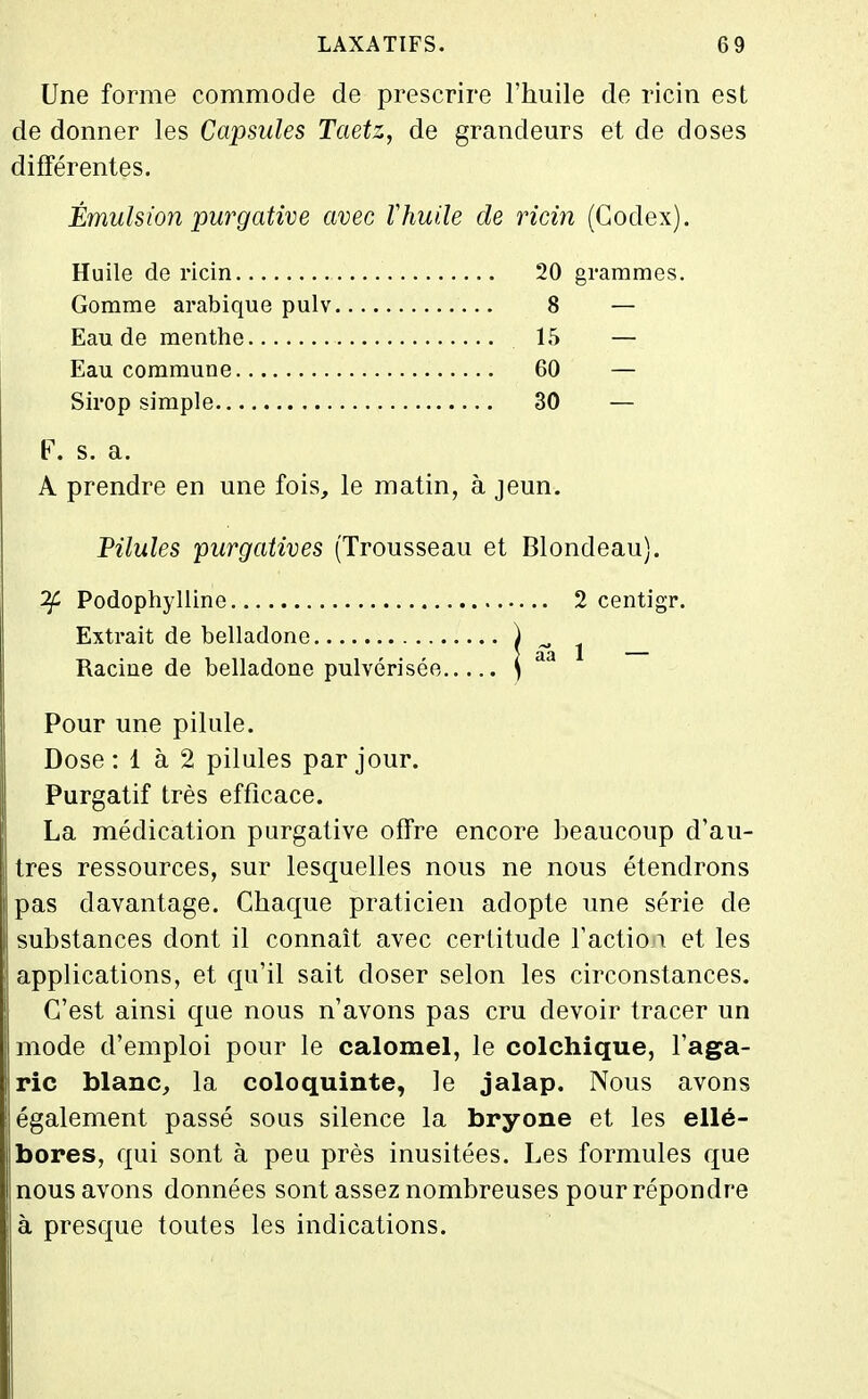 Une forme commode de prescrire l'huile de ricin est de donner les Capsules Taetz, de grandeurs et de doses différentes. Émulsion purgative avec thuile de ricin (Codex). Huile de ricin 20 grammes. Gomme arabique pulv 8 — Eau de menthe 15 — Eau commune 60 — Sirop simple 30 — F. s. a. A prendre en une fois, le matin, à jeun. Pilules purgatives (Trousseau et Blondeau). ^ Podophylline 2 centigr. Extrait de belladone ) ^ ^ Racine de belladone pulvérisée ) Pour une pilule. Dose: 1 à 2 pilules par jour. Purgatif très efficace. La médication purgative offre encore beaucoup d'au- tres ressources, sur lesquelles nous ne nous étendrons pas davantage. Chaque praticien adopte une série de substances dont il connaît avec certitude l'action et les applications, et qu'il sait doser selon les circonstances. C'est ainsi que nous n'avons pas cru devoir tracer un mode d'emploi pour le calomel, le colchique, l'aga- ric blanc, la coloquinte, le jalap. Nous avons également passé sous silence la bryone et les ellé- bores, qui sont à peu près inusitées. Les formules que nous avons données sont assez nombreuses pour répondre à presque toutes les indications.