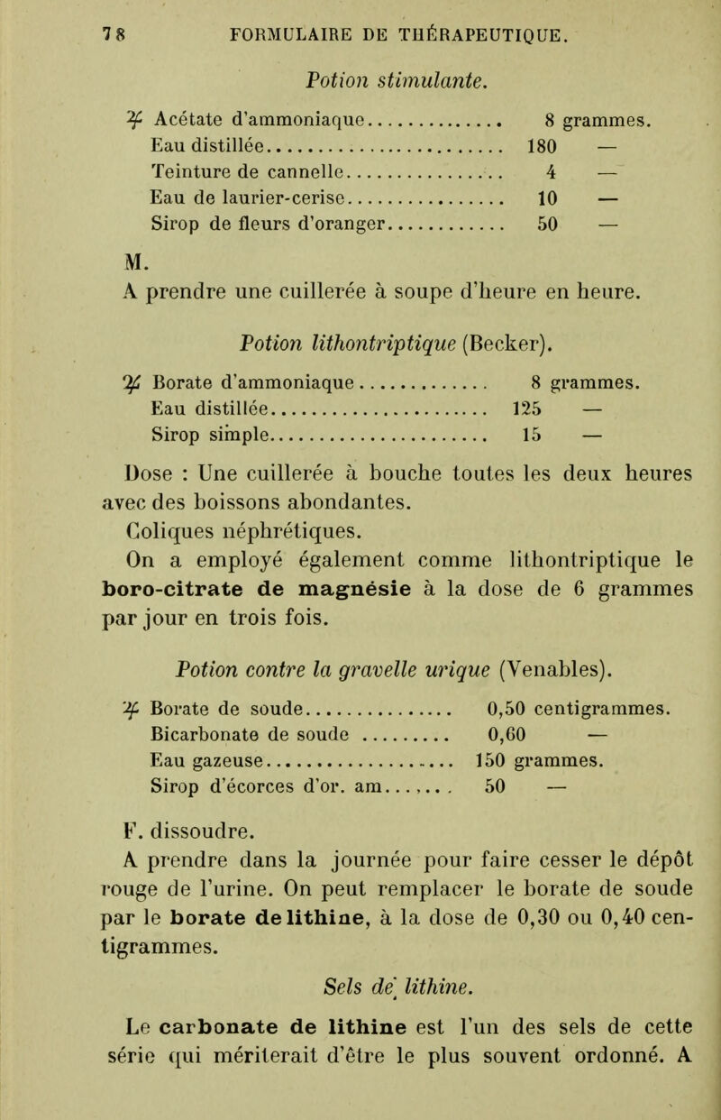 Potion stimulante. ^ Acétate d'ammoniaque 8 grammes. Eau distillée 180 — Teinture de cannelle 4 — Eau de laurier-cerise 10 — Sirop de fleurs d'oranger 50 — M. A prendre une cuillerée à soupe d'heure en heure. Potion Utho?itriptique (Becker). Borate d'ammoniaque 8 grammes. Eau distillée 125 — Sirop sirnple 15 — Dose : Une cuillerée à bouche toutes les deux heures avec des boissons abondantes. Coliques néphrétiques. On a employé également comme lithontriptique le boro-citrate de magnésie à la dose de 6 grammes par jour en trois fois. Potion contre la gravelle urique (Venables). 'Jf Borate de soude 0,50 centigrammes. Bicarbonate de soude 0,60 — Eau gazeuse 150 grammes. Sirop d'écorces d'or. ara...,.. . 50 — F. dissoudre. A prendre dans la journée pour faire cesser le dépôt rouge de Furine. On peut remplacer le borate de soude par le borate delithine, à la dose de 0,30 ou 0,40 cen- tigrammes. Sels de] lithine. Le carbonate de lithine est l'un des sels de cette série qui mériterait d'être le plus souvent ordonné. A