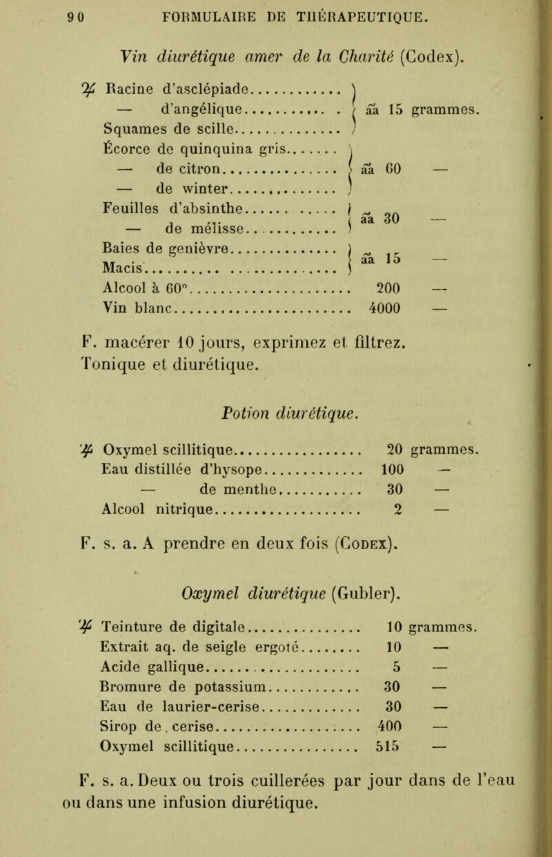 Vin diurétique amer de la Charité (Codex). Racine d'asclépiade — d'angélique Squames de scille Écorce de quinquina gris — de citron , — de winter Feuilles d'absinthe — de mélisse Baies de genièvre Macis Alcool à GO Vin blanc , F. macérer 10 jours, exprimez et. filtrez. Tonique et diurétique. Potion diurétique. 'Jp Oxymel scillitique Eau distillée d'hysope.. — de menthe Alcool nitrique F. s. a. A prendre en deux fois (Codex). Oxymel diurétique (Gubler). '■^ Teinture de digitale 10 grammes. Extrait aq. de seigle ergoté 10 — Acide gallique 5 — Bromure de potassium 30 — Eau de laurier-cerise 30 — Sirop de . cerise 400 — Oxymel scillitique 515 — I aa 15 grammes. I aa GO — j âk 30 — I âa 15 — . 200 — . 4000 — 20 grammes. 100 - 30 — 2 — F. s. a. Deux ou trois cuillerées par jour dans de 1' ou dans une infusion diurétique.