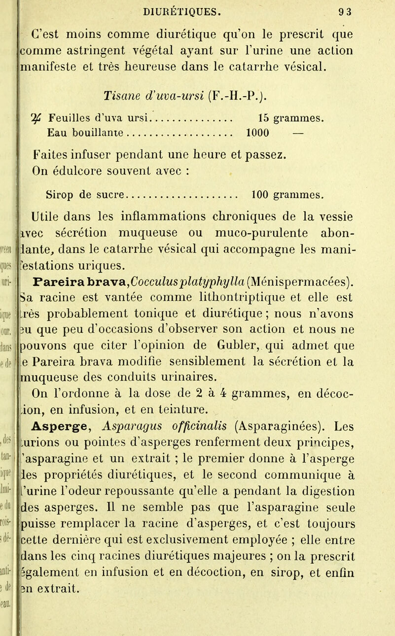 C'est moins comme diurétique qu'on le prescrit que comme astringent végétal ayant sur l'urine une action manifeste et très heureuse dans le catarrhe vésical. Tisane d'uva-ursi (F.-H.-P.j. ^ Feuilles d'uva ursi 15 grammes. Eau bouillante 1000 — Faites infuser pendant une heure et passez. On édulcore souvent avec : Sirop de sucre 100 grammes. Utile dans les inflammations chroniques de la vessie ivec sécrétion muqueuse ou muco-purulente abon- iante, dans le catarrhe vésical qui accompagne les mani- festations uriques. Pareira larsixa^Cocculusplatyphylla (Ménispermacées). Sa racine est vantée comme lithontriptique et elle est rès probablement tonique et diurétique ; nous n'avons 3u que peu d'occasions d'observer son action et nous ne 30uvons que citer l'opinion de Gubler, qui admet que e Pareira brava modifie sensiblement la sécrétion et la muqueuse des conduits urinaires. On l'ordonne à la dose de 2 à 4 grammes, en décoc- ion, en infusion, et en teinture. Asperge, Asparagus officinalis (Asparaginées). Les urions ou pointes d'asperges renferment deux principes, 'asparagine et un extrait ; le premier donne à l'asperge les propriétés diurétiques, et le second communique à urine l'odeur repoussante qu'elle a pendant la digestion des asperges. Il ne semble pas que l'asparagine seule puisse remplacer la racine d'asperges, et c'est toujours cette dernière qui est exclusivement employée ; elle entre dans les cinq racines diurétiques majeures ; on la prescrit également en infusion et en décoction, en sirop, et enfin n extrait.