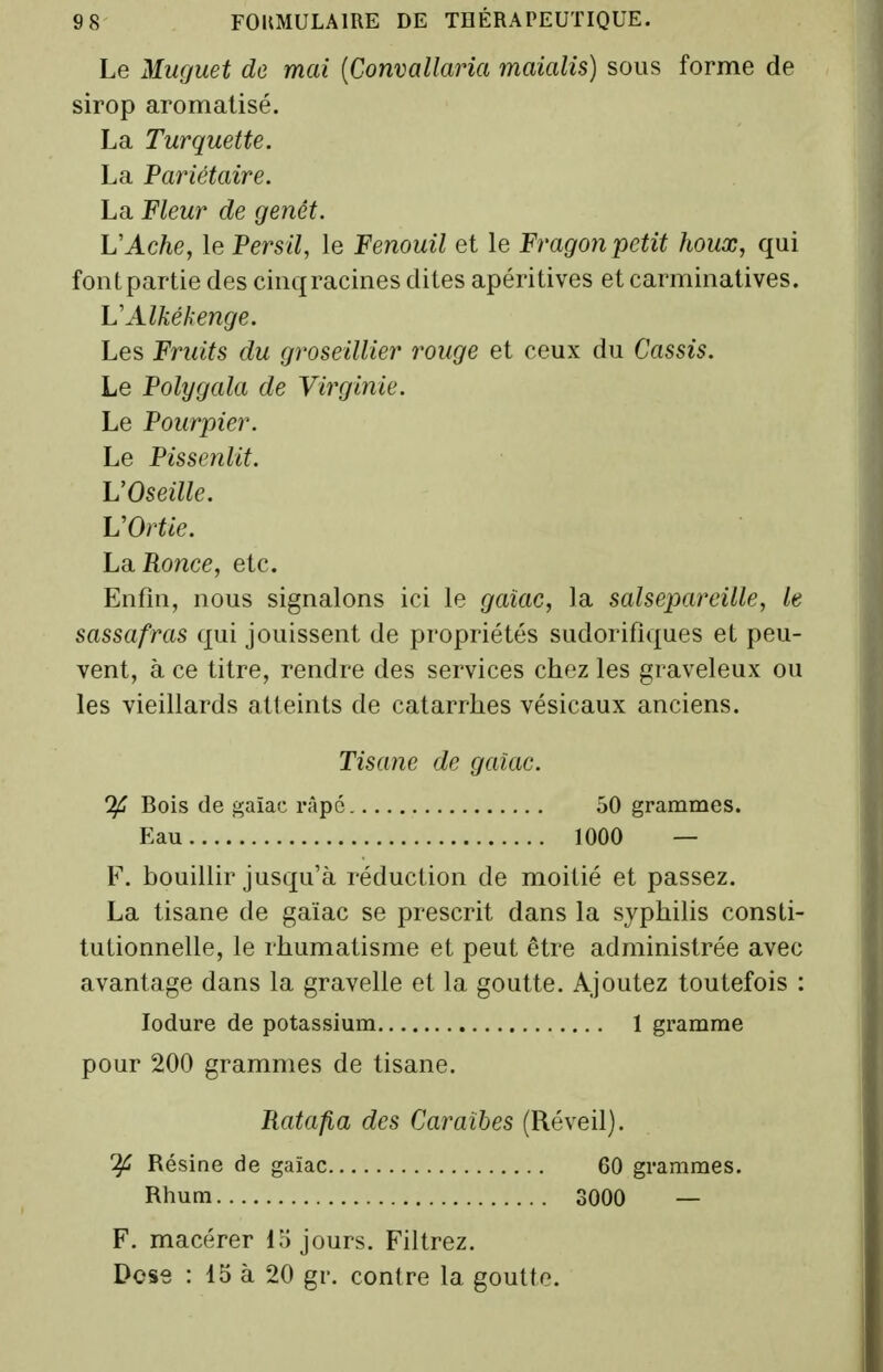 Le Muguet de mai [Convallaria maialis) sous forme de sirop aromatisé. La Turquette. La Pariétaire. La Fleur de genêt. L'Ac/ie, le Persil, le Fenouil et le Fragon petit houx, qui font partie des cinq racines dites apéritives et carminatives. VAlkékenge. Les Fruits du groseillier rmige et ceux du Cassis. Le Polygala de Virginie. Le Pourpier. Le Pissenlit. VOseille. VOrtie. LdiRo7ice, etc. Enfin, nous signalons ici le gaiac, la salsepareille, le sassafras qui jouissent de propriétés sudorifiques et peu- vent, à ce titre, rendre des services chez les graveleux ou les vieillards atteints de catarrhes vésicaux anciens. Tisane de gaiac. If Bois de gaïac râpe 50 grammes. Eau 1000 — F. bouillir jusqu'à réduction de moitié et passez. La tisane de gaïac se prescrit dans la syphilis consti- tutionnelle, le rhumatisme et peut être administrée avec avantage dans la gravelle et la goutte. Ajoutez toutefois : lodure de potassium 1 gramme pour 200 grammes de tisane. Ratafia des Caraïbes (Réveil). ^ Résine de gaïac 60 grammes. Rhum 3000 — F. macérer lo jours. Filtrez. Dos8 : 15 à 20 gr. contre la goutte.