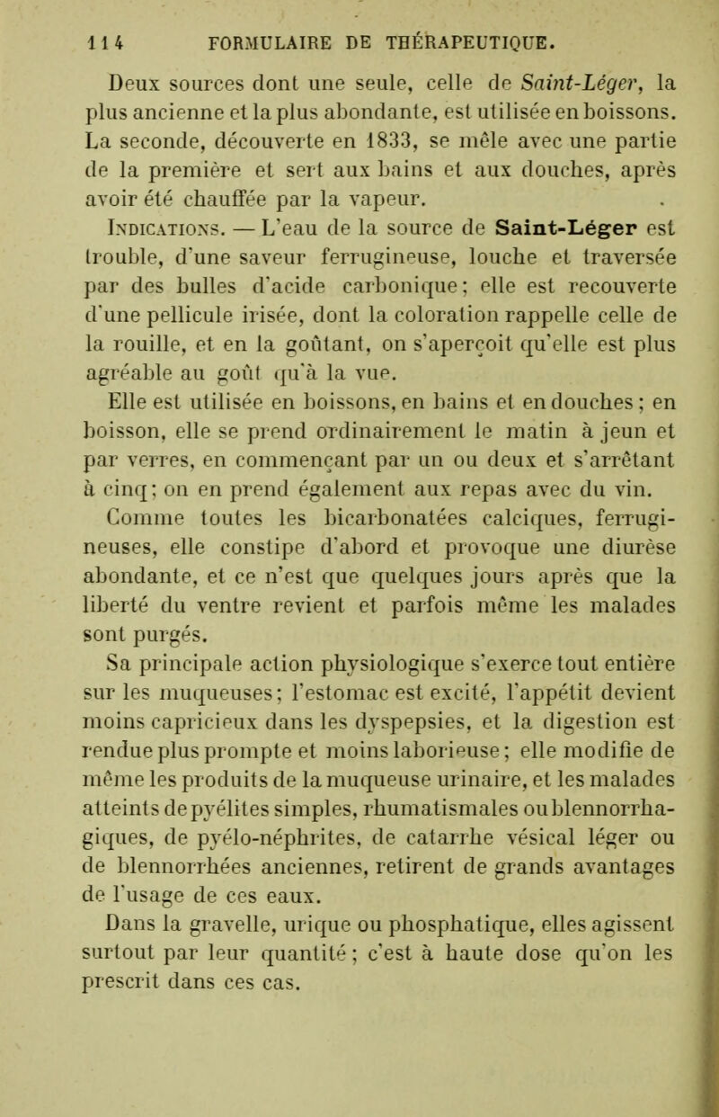 Deux sources dont une seule, celle de Saint-Léger, la plus ancienne et la plus abondante, est utilisée en boissons. La seconde, découverte en 1833, se mêle avec une partie de la première et sert aux bains et aux douches, après avoir été chauffée par la vapeur. Indications. — L'eau de la source de Saint-Léger est trouble, d'une saveur ferrugineuse, louche et traversée par des bulles d'acide carbonique; elle est recouverte d une pellicule irisée, dont la coloration rappelle celle de la rouille, et en la goûtant, on s'aperçoit qu'elle est plus agréable au goût qu'à la vue. Elle est utilisée en boissons, en bains et en douches; en boisson, elle se prend ordinairement le matin à jeun et par verres, en commençant par un ou deux et s'arrêtant à cinq: on en prend également aux repas avec du vin. Comme toutes les bicarbonatées calciques, ferrugi- neuses, elle constipe d'abord et provoque une diurèse abondante, et ce n'est que quelques jours après c[ue la liberté du ventre revient et parfois même les malades sont purgés. Sa principale action physiologique s'exerce tout entière sur les muqueuses; l'estomac est excité, l'appétit devient moins capricipux dans les dyspepsies, et la digestion est rendue plus prompte et moins laborieuse; elle modifie de même les produits de la muqueuse urinaire, et les malades atteints depyélites simples, rhumatismales oublennorrha- giques, de pyélo-néphrites, de catarrhe vésical léger ou de blennorrhées anciennes, retirent de grands avantages de l'usage de ces eaux. Dans la gravelle, urique ou phosphatique, elles agissent surtout par leur quantité ; c'est à haute dose qu'on les prescrit dans ces cas.