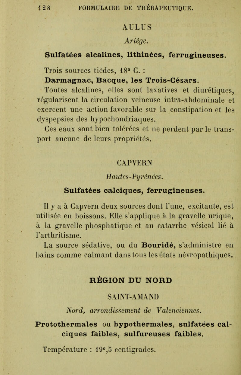 AULUS Ariége. Sulfatées alcalines, lithinées, ferrugineuses. Trois sources tièdes, 18° G. : Darmagnac, Bacque, les Trois-Césars. Toutes alcalines, elles sont laxatives et diurétiques, régularisent la circulation veineuse intra-abdominale et exercent une action favorable sur la constipation et les dyspepsies des hypochondriaques. Ces eaux sont bien tolérées et ne perdent par le trans- port aucune de leurs propriétés. CAPVERN Hautes-Pyrénées. Sulfatées calciques, ferrugineuses. Il y a à Gapvern deux sources dont Tune, excitante, est utilisée en boissons. Elle s'applique à la gravelle urique, à la gravelle phosphatique et au catarrhe vésical lié à Farthritisme. La source sédative, ou du Bouridé, s'administre en bains comme calmant dans tous les états névropathiques. RÉGION DU NORD SAINT-AMAND Nord, arrondissement de Valenciennes. Protothermales ou hypothermales, sulfatées cal- ciques faibles, sulfureuses faibles. Température : 19°,5 centigrades.