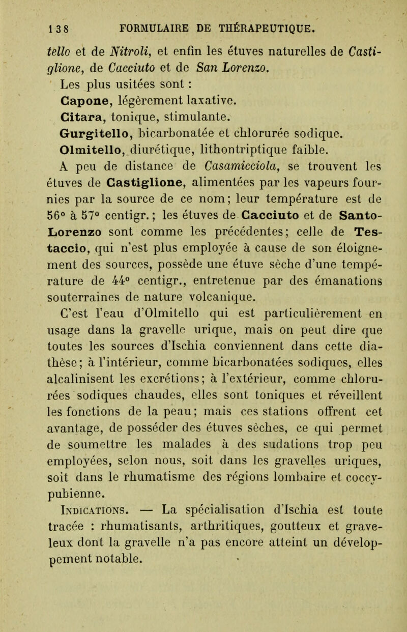 tello et de Nitroli, et enfin les étuves naturelles de Casti- glione, de Cacciuto et de San Lorenzo. Les plus usitées sont : Gapone, légèrement laxative. Citara, tonique, stimulante. Gurgitello, bicarbonatée et chlorurée sodique. Olmitello, diurétique, lithontriptique faible. A peu de distance de Casamicciola, se trouvent les étuves de Gastiglione, alimentées par les vapeurs four- nies par la source de ce nom; leur température est de 56° à 57° centigr. ; les étuves de Cacciuto et de Santo- Lorenzo sont comme les précédentes; ceJle de Tes- taccio, qui n'est plus employée à cause de son éloigne- ment des sources, possède une étuve sèche d'une tempé- rature de 44° centigr., entretenue par des émanations souterraines de nature volcanique. C'est l'eau d'Olmitello qui est particulièrement en usage dans la gravelle urique, mais on peut dire que toutes les sources d'Ischia conviennent dans cette dia- thèse; à l'intérieur, comme bicarbonatées sodiques, elles alcalinisent les excrétions; à l'extérieur, comme chloru- rées sodiques chaudes, elles sont toniques et réveillent les fonctions de la peau; mais ces stations offrent cet avantage, de posséder des étuves sèches, ce qui permet de soumettre les malades à des sudations trop peu employées, selon nous, soit dans les gravelles uriques, soit dans le rhumatisme des régions lombaire et coccy- pubienne. Indications. — La spécialisation d'Ischia est toute tracée : rhumatisants, arthritiques, goutteux et grave- leux dont la gravelle n'a pas encore atteint un dévelop- pement notable.