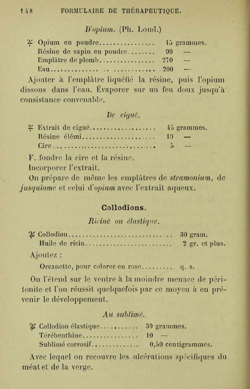 D'oj)ium. (Ph. Lond.) ^ Opium en poudre 15 grammes. Ucsinc de sapin eu poudre 90 — Emplâtre de plomb 270 — Eau : 200 — Ajouter à l'einplalre liquéfié la résine, puis l'opium dissous dans Teau. Evaporer sur un feu doux jusqu'à consistance convena])l(\ De ciguë. Extrait de ciguë 45 grammes. Résine élcnii 10 — Cire 5 - - F. fondre la cire et la résine. Incorporer l'extrait. On prépare de niénie les emplâtres de stmmonium, de jusquiame et celui d'opium avec l'extrait aqueux. Collodions. Ridné ou élastique. If Collodion .30 gram. Huile de ricin 2 gr, et plus. Ajoulez : Orcanetto, pour colorer en rose q. s. On rétend sur le ventre à la moindre menace de péri- tonite et l'on réussit quelquefois par ce moyen à en pré- venir le développement. Au sublimé, 'if Collodion élastique oOgramra.es. Térébenthine 10 — Sublimé corrosif 0,50 centigrammes. Avec lequel on recouvre les ulcérations spécifnjues du méat et de la verge.