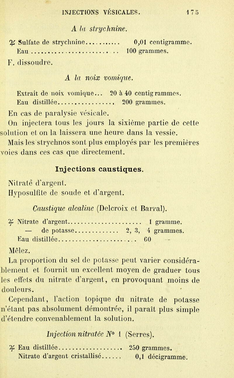 A ht strychnine. % Sulfate de strychnine 0,01 centigramme. Eau .. 100 grammes. F, dissoudre. A la noix vomiqiie. Extrait de noix vomique... 20 à 40 centigrammes. Eau distillée 200 grammes. En cas de paralysie vésicale. On injectera tous les jours la sixième partie de cette solution et on la laissera une heure dans la vessie. Mais les strychnos sont plus employés par les premières voies dans ces cas que directement. Injections caustiques. Nitrate d'argent. Ilyposulflte de soude et d'argent. Caustique alcaline (Delcroix et Barrai). Nitrate d'argent 1 gramme. — de potasse 2, 3, 4 grammes. Eau distillée CO Mêlez. La proportion du sel de potasse peut varier considéra- blement et fournit un excellent moyen de graduer tous les effets du nitrate d'argent, en provoquant moins de douleurs. Cependant, l'action topique du nitrate de potasse n'étant pas absolument démontrée, il paraît plus simple d'étendre convenablement la solution. Injection nitratée N° i (Serres). 'Jf Eau distillée 250 grammes. Nitrate d'argent cristallisé 0,1 décigramme.