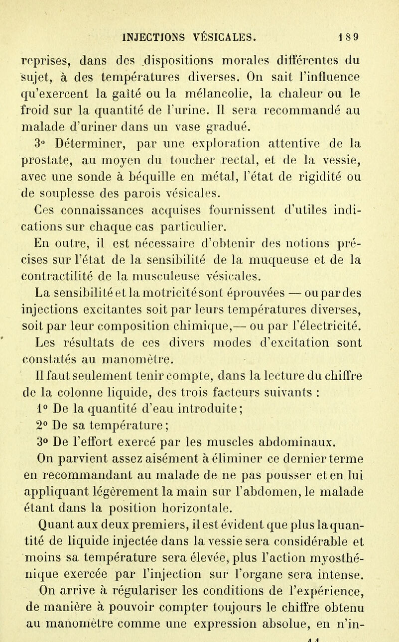 reprises, dans des dispositions morales différentes du sujet, à des températures diverses. On sait l'influence qu'exercent la gaîté ou la mélancolie, la chaleur ou le froid sur la quantité de F urine. Il sera recommandé au malade d'uriner dans un vase gradué. 3° Déterminer, par une exploration attentive de la prostate, au moyen du toucher rectal, et de la vessie, avec une sonde à béquille en métal, l'état de rigidité ou de souplesse des parois vésicales. Ces connaissances acquises fournissent d'utiles indi- cations sur chaque cas particulier. En outre, il est nécessaire d'obtenir des notions pré- cises sur l'état de la sensibilité de la muqueuse et de la contractilité de la musculeuse vésicales. La sensibilité et la motricité sont éprouvées — ou par des injections excitantes soit par leurs températures diverses, soit par leur composition chimique,— ou par l'électricité. Les résultats de ces divers modes d'excitation sont constatés au manomètre. Il faut seulement tenir compte, dans la lecture du chiffre de la colonne liquide, des trois facteurs suivants : 1 De la quantité d'eau introduite; 2° De sa température ; 3° De l'effort exercé par les muscles abdominaux. On parvient assez aisément à éliminer ce dernier terme en recommandant au malade de ne pas pousser et en lui appliquant légèrement la main sur l'abdomen, le malade étant dans la position horizontale. Quant aux deux premiers, il est évident que plus la quan- tité de liquide injectée dans la vessie sera considérable et moins sa température sera élevée, plus l'action myosthé- nique exercée par l'injection sur l'organe sera intense. On arrive à régulariser les conditions de l'expérience, de manière à pouvoir compter toujours le chiffre obtenu au manomètre comme une expression absolue, en n'in-