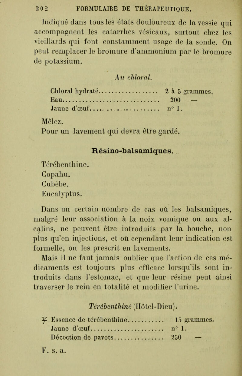 Indiqué dans tous les états douloureux de la vessie qui accompagnent les catarrhes vésicaux, surtout chez les vieillards qui font constamment usage de la sonde. On peut remplacer le bromure d'ammonium par le bromure de potassium. Au chloral. Chloral hydraté 2à5 grammes. Eau 200 — Jaune d'œuf n 1. Mêlez. Pour un lavement qui devra être gardé. Résino-balsamiques. Térébenthine. Copahu. Cubèbe. Eucalyptus. Dans un certain nombre de cas où les balsamiques, malgré leur association à la noix vomique ou aux al- calins, ne peuvent être introduits par la bouche, non plus qu'en injections, et où cependant leur indication est formelle, on les prescrit en lavements. Mais il ne faut jamais oublier que l'action de ces mé- dicaments est toujours plus efficace lorsqu'ils sont in- troduits dans l'estomac, et que leur résine peut ainsi traverser le rein en totalité et modifier l'urine. Térébenthiné (Hôtel-Dieu). ^ Essence de térébenthine 15 grammes. Jaune d'œuf n 1. Décoction de pavots 250 — F. s. a.