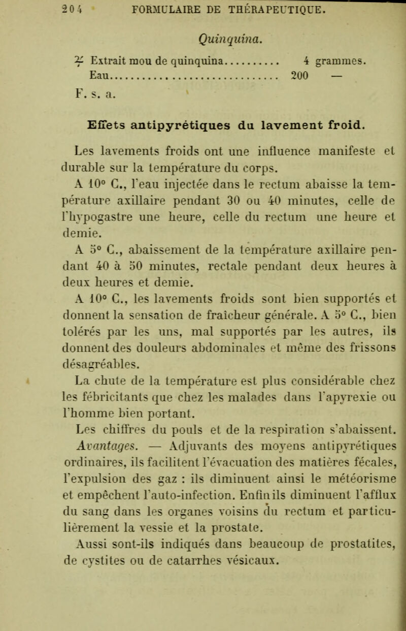 Quinquina. 2^ Extrait mou de quinquina Eau , F. s. a. 200 4 grammes. Effets antipyrétiques du lavement froid. Les lavements froids ont une influence manifeste et durable sur la température du corps. A 10° G., l'eau injectée dans le rectum abaisse la tem- pérature axillaire pendant 30 ou 40 minutes, celle de riivpogastre une heure, celle du rectum une heure et demie. A 5° C, abaissement de la température axillaire pen- dant 40 à 30 minutes, rectale pendant deux heures à deux heures et demie. A 10° C, les lavements froids sont bien supportés et donnent la sensation de fraîcheur générale. A 3° C, bien tolérés par les uns. mal supportés par les autres, ils donnent des douleurs abdominales et même des frissons désagréables. La chute de la température est plus considérable chez les fébricitants que chez les malades dans l'apyrexie ou l'homme bien portant. Les chiffres du pouls et de la respiration s'abaissent. Avantages. — Adjuvants des moyens antipyrétiques ordinaires, ils facilitent l'évacuation des matières fécales, l'expulsion des gaz : ils diminuent ainsi le météorisme et empêchent l'auto-infection. Enfin ils diminuent l'afflux du sang dans les organes voisins du rectum et particu- lièrement la vessie et la prostate. Aussi sont-ils indiqués dans beaucoup de prostatites, de cystites ou de catarrhes vésicaux.