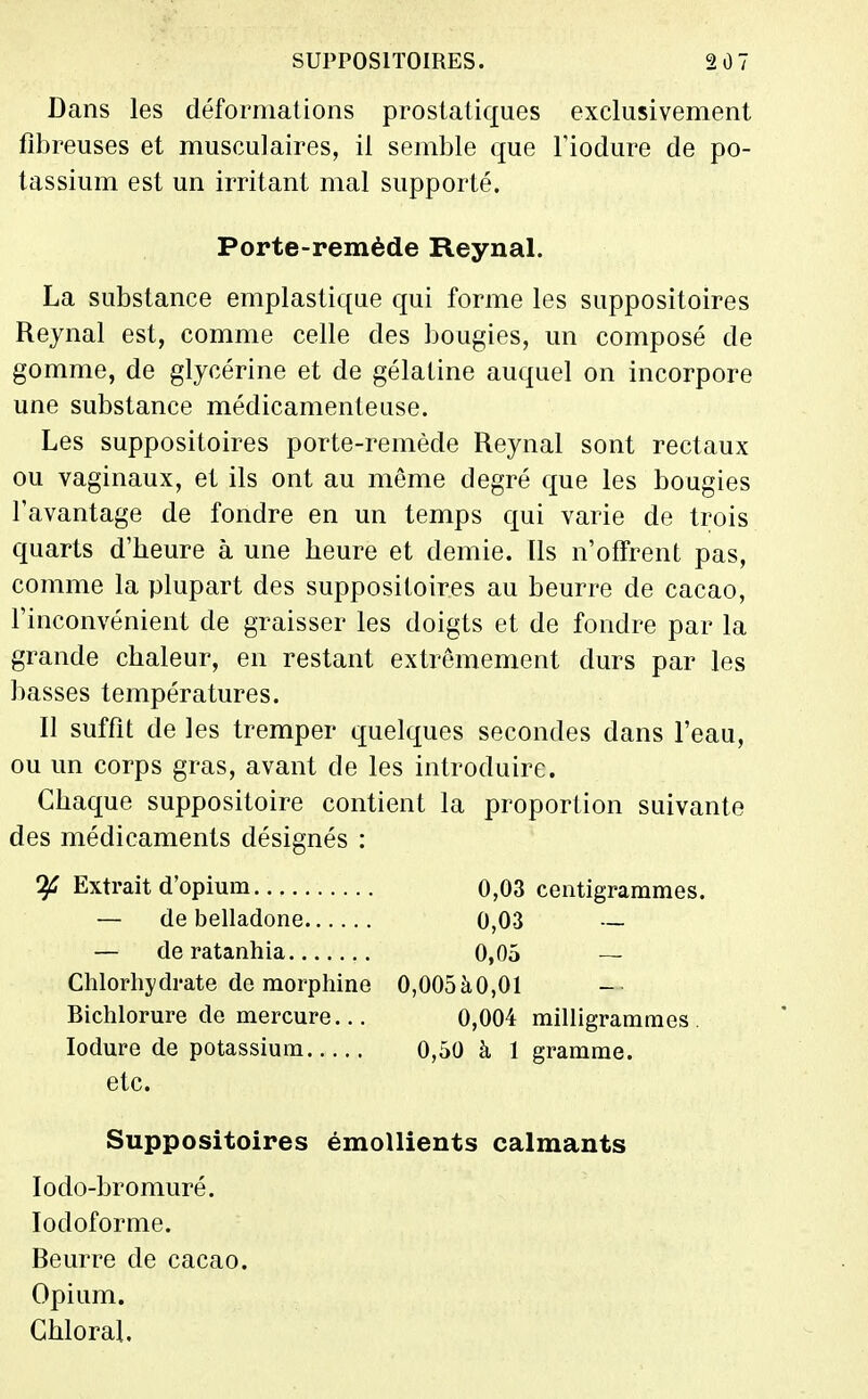 Dans les déformations prostatiques exclusivement fibreuses et musculaires, il semble que Fiodure de po- tassium est un irritant mal supporté. La substance emplastique qui forme les suppositoires Reynal est, comme celle des bougies, un composé de gomme, de glycérine et de gélatine auquel on incorpore une substance médicamenteuse. Les suppositoires porte-remède Reynal sont rectaux ou vaginaux, et ils ont au même degré que les bougies l'avantage de fondre en un temps qui varie de trois quarts d'heure à une heure et demie. Ils n'offrent pas, comme la plupart des suppositoires au beurre de cacao, l'inconvénient de graisser les doigts et de fondre par la grande chaleur, en restant extrêmement durs par les basses températures. Il suffit de les tremper quelques secondes dans l'eau, ou un corps gras, avant de les introduire. Chaque suppositoire contient la proportion suivante des médicaments désignés : Extrait d'opium 0,03 centigrammes. — de belladone 0,03 — Suppositoires émollients calmants lodo-bromuré. lodoforme. Beurre de cacao. Opium. Ghloral. Porte-remède ReynaL — de ratanhia Chlorhydrate de morphine Bichlorure de mercure... 0,05 — 0,005àO,01 0,004 milligrammes 0,50 à 1 gramme. lodure de potassium etc.